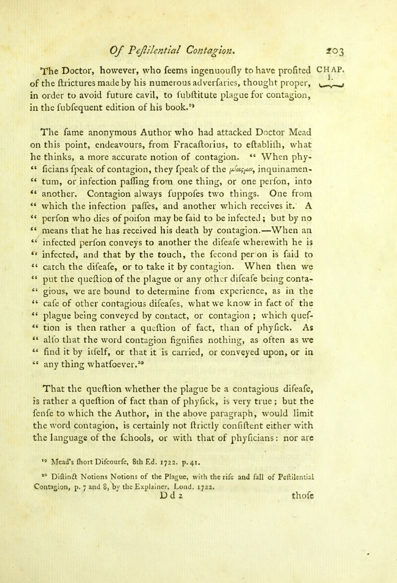 The Doctor, however, who feems ingenuoufly to have profited CHAP. of the ftrictures made by his numerous ad verfaries, thought proper, in order to avoid future cavil, to fubftitute plague for contagion, in the fubfequent edition of his book.19 The fame anonymous Author who had attacked Doctor Mead on this point, endeavours, from Fracaftorius, to eflablifh, what he thinks, a more accurate notion of contagion. 44 When phy- 44 ficians fpeak of contagion, they fpeak of the inquinamen- 44 turn, or infection palling from one thing, or one perfon, into 44 another. Contagion always fuppofes two things. One from 44 which the infection paffes, and another which receives it. A 44 perfon who dies of poifon may be faid to be infected ; but by no 44 means that he has received his death by contagion.—When an 44 infected perfon conveys to another the difeafe wherewith he is 4t infected, and that by the touch, the fecond per on is faid to 44 catch the difeafe, or to take it by contagion. When then we 44 put the queflion of the plague or any other difeafe being conta- 44 gious, we are bound to determine from experience, as in the 44 cafe of other contagious difeafes, what we know in fact of the 44 plague being conveyed by contact, or contagion ; which quef- 44 tion is then rather a queflion of fact, than of phyfick. As 44 alfo that the word contagion fignifies nothing, as often as we 44 find it by itfelf, or that it is carried, or conveyed upon, or in 44 any thing whatfoever.20 That the queflion whether the plague be a contagious difeafe, is rather a queftion of fact than of phyfick, is very true ; but the fenfe to which the Author, in the above paragraph, would limit the word contagion, is certainly not ftrictly confident either with the language of the fchools, or with that of phyficians: nor are 19 Mead’s fhort Difcourfe, 8th Ed. 1722. p. 41. a0 Diftintt Notions Notions of the Plague, with the rife and fall of Peftilential Contagion, p. 7 and 8, by the Explainer, Lond. 1722. D d 2 thofe