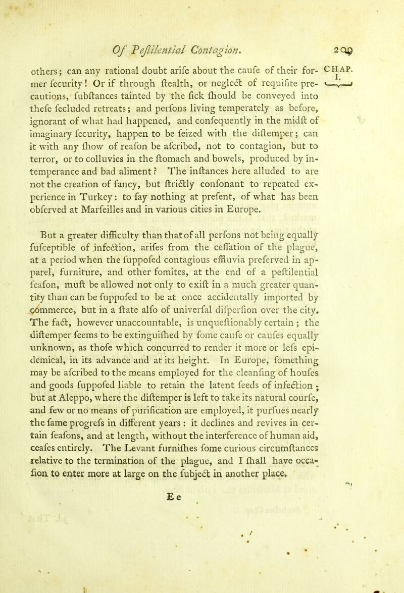 others; can any rational doubt arife about the caufe of their for- mer fecurity! Or if through health, or neglect of requifite pre- cautions, fubftances tainted by the Tick fhould be conveyed into thefe fecluded retreats; and perfons living temperately as before, ignorant of what had happened, and consequently in the midft of imaginary fecurity, happen to be feized with the diftemper; can it with any Show of reafon be afcribed, not to contagion, but to terror, or to colluvies in the ftomach and bowels, produced by in- temperance and bad aliment ? The inftances here alluded to are not the creation of fancy, but ftri£tly confonant to repeated ex- perience in Turkey: to fay nothing at prefent, of what has been obferved at Marfeilles and in various cities in Europe. But a greater difficulty than that of all perfons not being equally fufceptible of infection, arifes from the ceffation of the plague, at a period when the fuppofed contagious effluvia preferved in ap- parel, furniture, and other fomites, at the end of a peftilentiai feafon, mu ft be al lowed not only to exift in a much greater quan- tity than can be fuppofed to be at once accidentally imported by commerce, but in a ftate alfo of univerfal difperfion over the city. The fa6f, however unaccountable, is unqueftionably certain ; the diftemper feems to be extinguished by fome caufe or caufes equally unknown, as thofe which concurred to render it more or lefs epi- demical, in its advance and at its height. In Europe, fomething may be afcribed to the means employed for the cleanfing of houfes and goods fuppofed liable to retain the latent feeds of infedlion ; but at Aleppo, where the diftemper is left to take its natural courfe, and few or no means of purification are employed, it purfues nearly the fame progrefs in different years: it declines and revives in cer- tain feafons, and at length, without the interference of human aid, ceafes entirely. The Levant furnifhes fome curious circumftances relative to the termination of the plague, and I fhall have occa- lion to enter more at large on the fubje£t in another place, Ee CHAP. I. < > x