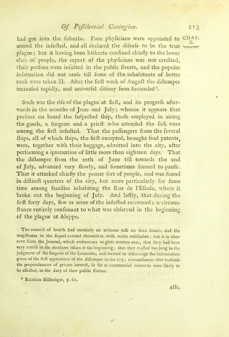 had got into the fuburbs. Four phyficians were appointed to attend the infected, and all declared the difeafe to be the true plague; but it having been hitherto confined chiefly to the lower clafs of people, the report of the phyficians was not credited, their perfons were infulted in the public ftreets, and the popular infatuation did not ceafe till fome of the inhabitants of better rank were taken ill. After the firft week of Auguft the diftemper increafed rapidly, and univerfal difmay foon fucceeded6. Such was the rife of the plague at firft, and its progrefs after- wards in the months of June and July; whence it appears that perfons on board the fufpedted ihip, thofe employed in airing the goods, a furgeon and a prieft who attended the fick were among the firft infedted. That the paflengers from the feveral fhips, all of which fhips, the firft excepted, brought foul patents 9 were, together with their baggage, admitted into the city, after performing a quarantine of little more than eighteen days. That the diftemper from the 20th of June till towards the end of July, advanced very flowly, and fometimes feemed to paufe. That it attacked chiefly the poorer fort of people, and was found in diftindt quarters of the city, but more particularly for fome time among families inhabiting the Rue de l’Efcale, where it broke out the beginning of July. And laftly, that during the firft forty days, few or none of the infedted recovered ; a circum- ftance entirely confonant to what was obferved in the beginning of the plague at Aleppo. The council of health had certainly an arduous talk on their hands, and the magiftrates in the fequel exerted themfelves with noble refolution; but it is clear even from the Journal, which endeavours to glofs matters over, that they had been very remifs in the meafures taken at the beginning ; that they trulled too long to the judgment of the furgeon of the Lazaretto, and leemed to difcourage the information given of the firft appearance ot the diftemper in the city; circumftances that indicate the preponderance of private intereft, fo far as commercial concerns were likely to be afrefted, to the duty of their public ftation. 6 Relation Hiftorique, p. 61. 4 th, CHAP. II. /