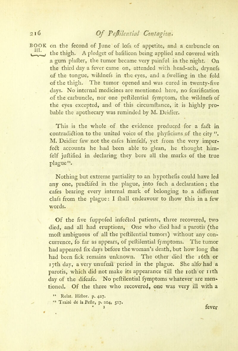 BOOK on the fecond of June of lofs of appetite, and a carbuncle on ^ the thigh. A pledget of bafilicon being applied and covered with a gum piafter, the tumor became very painful in the night. On the third day a fever came on, attended with head-ach, drynefs of the tongue, wildnefs in the eyes, and a fwelling in the fold of the thigh. The tumor opened and was cured in twenty-five days. No internal medicines are mentioned here, no fcarification of the carbuncle, nor one peflilential fymptom, the wildnefs of the eyes excepted, and of this circumflance, it is highly pro- bable the apothecary was reminded by M. Deidier. This is the whole of the evidence produced for a faff in contradiction to the united voice of the phyficians of the city”. M. Deidier faw not the cafes himfelf, yet from the very imper- fect accounts he had been able to glean, he thought him- felf juftified in declaring they bore all the marks of the true plague”. i, • ■ Nothing but extreme partiality to an hypothefis could have led any one, practifed in the plague, into fuch a declaration ; the cafes bearing every internal mark of belonging to a different clafs from the plague: I fhall endeavour to lfiow this in a few words. Of the five fuppofed infected patients, three recovered, two died, and all had eruptions, One who died had a parotis (the moft ambiguous of all the peflilential tumors) without any con- currence, fo far as appears, of peflilential fymptoms. The tumor had appeared fix days before the woman’s death, but how long fhe had been fick remains unknown. The other died the 16th or 17th day, a very unufuai period in the plague. She alfo had a parotis, which did not make its appearance till the 10th or nth day of the difeafe. No peflilential fymptoms whatever are men- tioned. Of the three who recovered, one was very ill with a 11 Relat. Hiftor. p. 427. ,a Traite de la Pelte, p. 204, 527. 4 3 fever