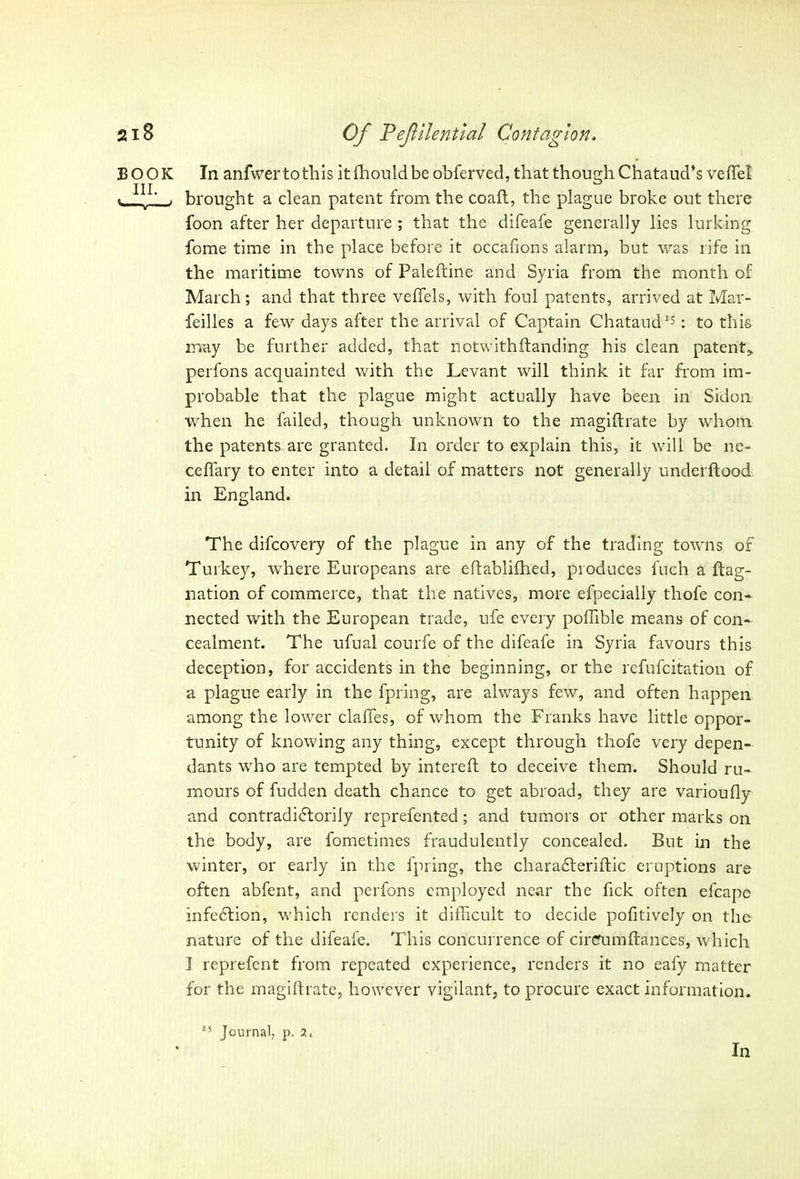 BOOK In anfwertofhis itfhouldbe obferved, that thoughChataud’s veftel III G «. , brought a clean patent from the coaft, the plague broke out there foon after her departure ; that the difeafe generally lies lurking fome time in the place before it occafions alarm, but was rife in the maritime towns of Paleftine and Syria from the month of March; and that three veffels, with foul patents, arrived at Mar- feilles a few days after the arrival of Captain Chataud15: to this may be further added, that notwithftanding his clean patent,, perfons acquainted with the Levant will think it far from im- probable that the plague might actually have been in Sidon when he failed, though unknown to the magiftrate by whom the patents are granted. In order to explain this, it will be ne- ceffary to enter into a detail of matters not generally underflood in England. The difcovery of the plague in any of the trading towns of Turkey, where Europeans are eflablifhed, produces fuch a flag- nation of commerce, that the natives, more efpecially tliofe con- nected with the European trade, ufe every poffible means of con- cealment. The ufual courfe of the difeafe in Syria favours this deception, for accidents in the beginning, or the refufcitation of a plague early in the fpring, are always few, and often happen among the lower claffes, of whom the Franks have little oppor- tunity of knowing any thing, except through thofe very depen- dants who are tempted by intereft to deceive them. Should ru- mours of fudden death chance to get abroad, they are varioufly and contradictorily reprefented; and tumors or other marks on the body, are fometimes fraudulently concealed. But in the winter, or early in the fpring, the charadleriftic eruptions are often abfent, and perfons employed near the Tick often efcape infeCtion, which renders it difficult to decide pofitively on the nature of the difeafe. This concurrence of cirefumfiances, which I reprefent from repeated experience, renders it no eafy matter for the magiftrate, however vigilant, to procure exact information. !5 Journal, p. 2.