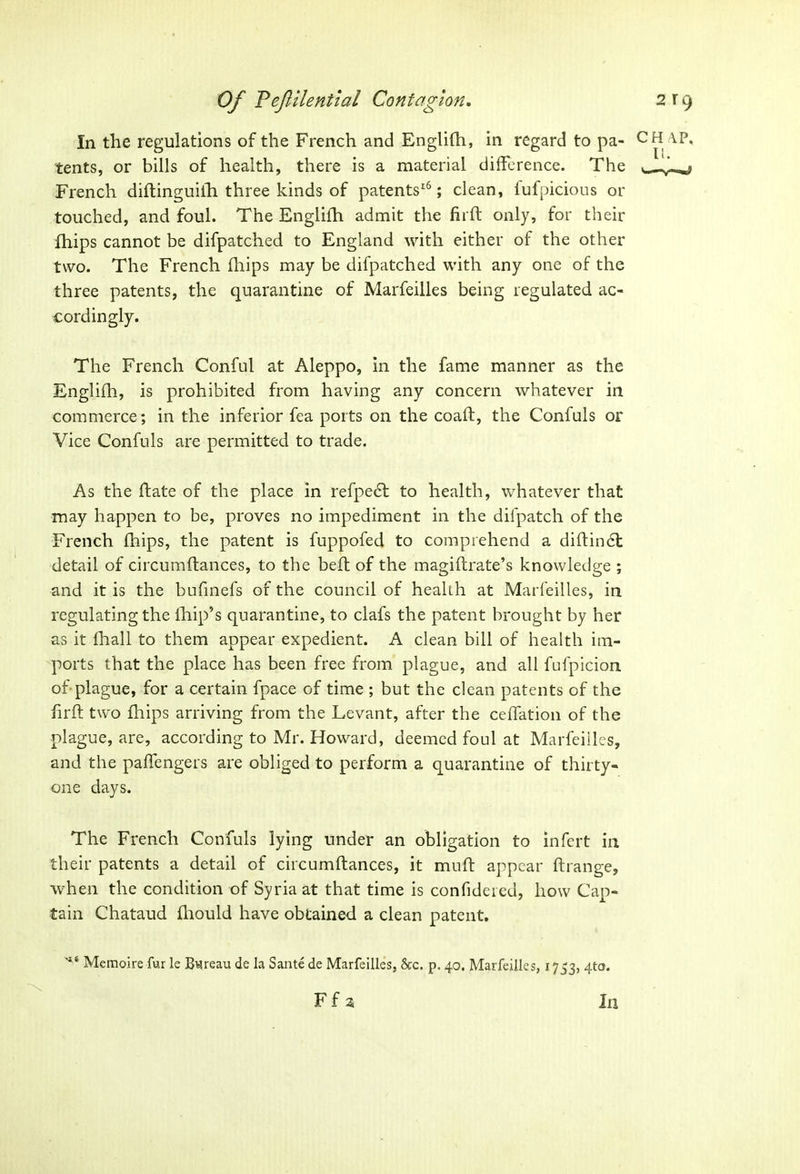 In the regulations of the French and Englifh, in regard to pa- \P, tents, or bills of health, there is a material difference. The v— French diftinguiih three kinds of patents16; clean, fufpicious or touched, and foul. The Englifh admit the fir ft only, for their fhips cannot be difpatched to England with either of the other two. The French fhips may be difpatched with any one of the three patents, the quarantine of Marfeilles being regulated ac- cordingly. The French Conful at Aleppo, in the fame manner as the Englifh, is prohibited from having any concern whatever in commerce; in the inferior fea ports on the coaft, the Confuls or Vice Confuls are permitted to trade. As the ftate of the place in refpedt to health, whatever that may happen to be, proves no impediment in the dilpatch of the French fhips, the patent is fuppofed to comprehend a diftindt detail of circumftances, to the beft of the magiftrate’s knowledge ; and it is the bufinefs of the council of health at Marfeilles, in regulating the lhip’s quarantine, to clafs the patent brought by her as it fhall to them appear expedient. A clean bill of health im- ports that the place has been free from plague, and all fufpicion of plague, for a certain fpace of time ; but the clean patents of the firft two fhips arriving from the Levant, after the ceffation of the plague, are, according to Mr. Howard, deemed foul at Marfeilles, and the paffengers are obliged to perform a quarantine of thirty- one days. The French Confuls lying under an obligation to infert in their patents a detail of circumftances, it muft appear ftrange, when the condition of Syria at that time is confideied, how Cap- tain Chataud fhould have obtained a clean patent. '*■* Memoire fur le Bareau de la Sante de Marfeilles, &c. p. 40. Marfeilles, 1753, 4t0* F f 2 In