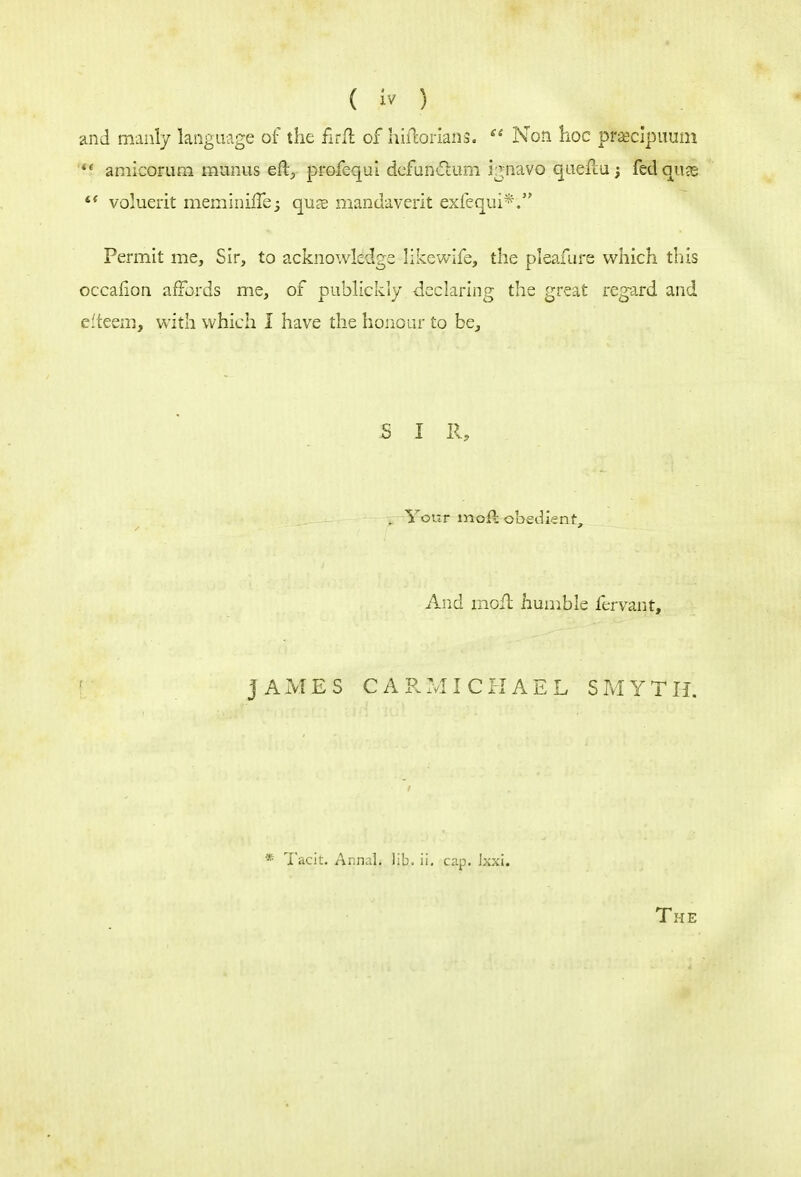 and manly language of the firft of hiftorians.  Non hoc prsecipuum fi amicorum manus eft, profequi defun&um ignavo queftu fedquas  voluerit meminiflej qu?e mandaverit exfequi*; Permit me, Sir, to acknowledge like wife, the pleafure which this occahon affords me, of publickly declaring the great regard and efteem, with which I have the honour to be, SIR, . Your moil obedient, And moft humble fervant, JAMES CARMICHAEL SMYTH. Taoit. Annal. lib. ii. cap. Ixxi.