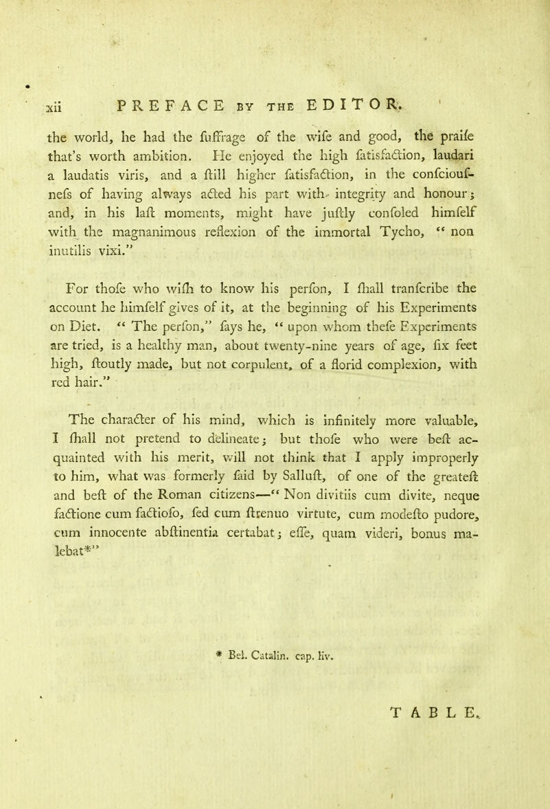 the world, he had the fufrrage of the wife and good, the praife that's worth ambition. He enjoyed the high fatisfa&ion, laudari a laudatis viris, and a frill higher fatisfaction, in the confciouf- nefs of having always acted his part with- integrity and honour; and, in his hit moments, might have jufely confoled himfelf with the magnanimous reflexion of the immortal Tycho,  non inutilis vixi. For thofe who wifh to know his perfon, I mall tranfcribe the account he himfelf gives of it, at the beginning of his Experiments on Diet.  The perfon, fays he,  upon whom thefe Experiments are tried, is a healthy man, about twenty-nine years of age, fix feet high, ftoutly made, but not corpulent, of a florid complexion, with red hair. The character of his mind, which is infinitely more valuable, I mall not pretend to delineate; but thofe who were beft ac- quainted v/ith his merit, will not think that I apply improperly to him, what was formerly faid by Salluft, of one of the greater! and beft of the Roman citizens— Non divitiis cum divite, neque factione cum fadtiofo, fed cum ftrenuo virtute, cum modelto pudore3 cum innocente abftinentia certabatj e(Te, quam videri, bonus ma- iebat* * Bel. Catslin. cap. Hv. TABLE.