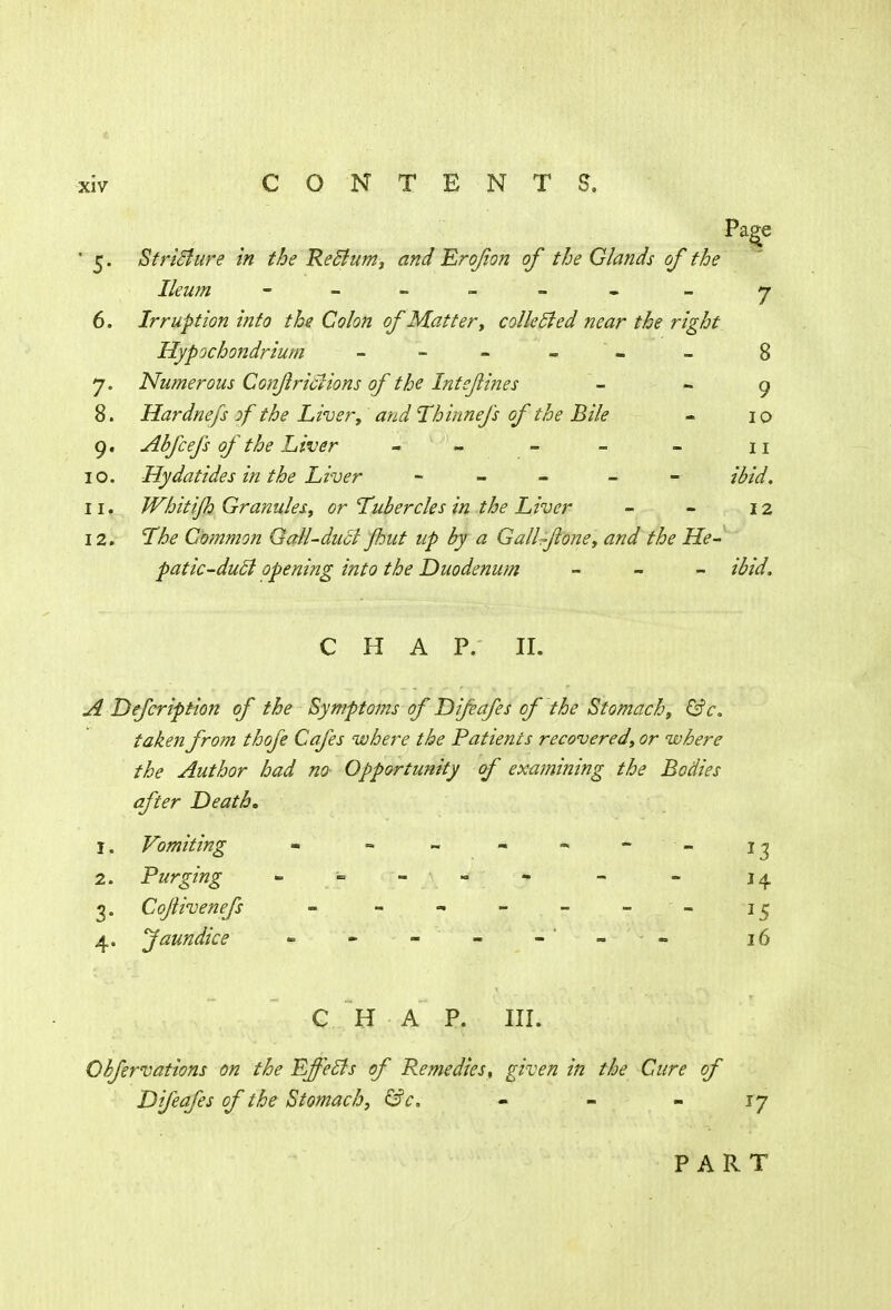 Page ' 5. Stricture in the Reclum, and Erofon of the Glands of the Ileum - -- -- - - 7 6. Irruption into the Colon of Matter, collected near the right Hypochondrium - - - 8 7. Numerous Conjlridions of the Intejlines - - 9 8. Hardnefs of the Liver, and Thinnefs of the Bile - 10 9. Abfcefs of the Liver - - - - 11 10. Hydatides in the Liver - - ibid. 11. Whitijh Granules, or Tubercles in the Liver - - 12 12. The Common Gall-duel flmt up by a Gallflone, and the He- patic-duct opening into the Duodenum - ibid. CHAP. II. A Defcription of the Symptoms of Difeafes of the Stomach, &c. taken from thofe Cafes where the Patients recovered, or where the Author had no- Opportunity of examining the Bodies after Death. 1. Vomiting - - - - - - 1 j 2. Purging - - - - - - 14. 3. Cojiivenefs - - - - - 15 4. Jaundice « - - - - = 16 C H A P. III. Obfervations on the Effects of Remedies, given in the Cure of Difeafes of the Stomach, &c. - - 17 PART
