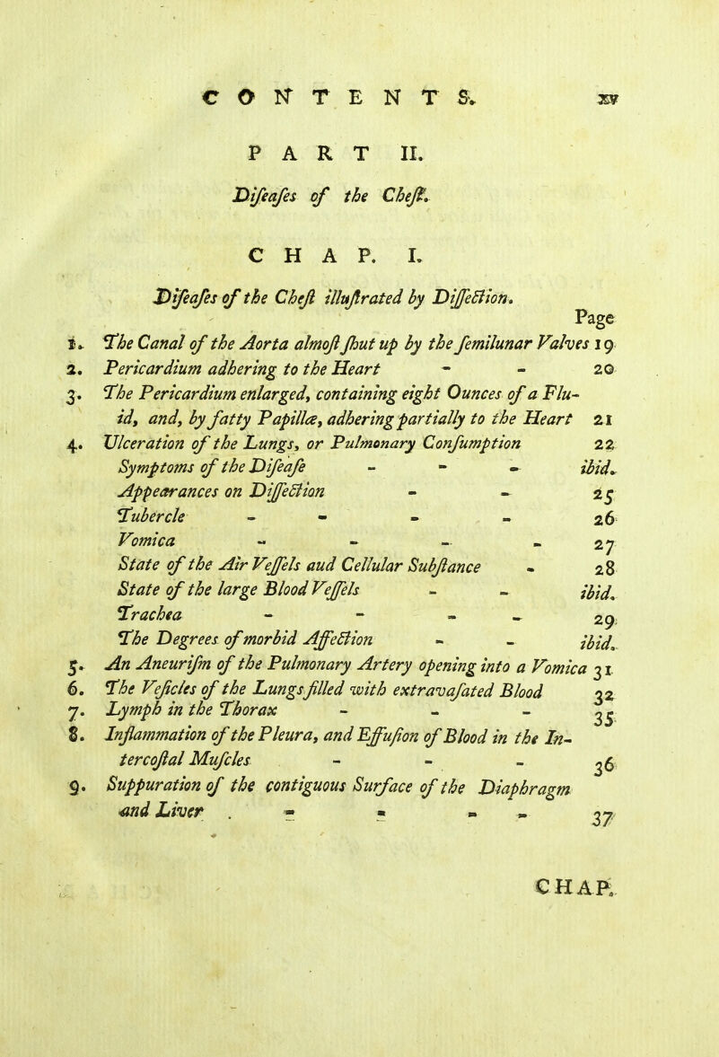 COtfTENT& PART II. Difeafes of the Chefi. CHAP. t Qifeafes of the Chefi illujfrated by DiffeBion. Page £» The Canal of the Aorta almoji Jhut up by the femilunar Valves 19 2. Pericardium adhering to the Heart - - 20 3. ST/^ Pericardium enlarged, containing eight Ounces of a Flu- id, and, by fatty Papilla, adhering partially to the Heart 21 4. Ulceration of the Lungs, or Pulmonary Confumption 22 Symptoms of the Difeafe - ibid* Appearances on DiffeBion - - 2* 5 Tubercle - «. - 26 Vomica - - — - 27 F^/r Cellular Sub/lance - 28 State of the large Blood Veffels - - Trachea - - » 29; The Degrees of morbid Affection » - z'&V.. ^« Aneurifm of the Pulmonary Artery opening into a Vomica 31. 6. 7^<? Vefcles of the Lungs filled with extravafated Blood 32 7. Lymph in the Thorax - - - ^ 8. Inflammation of the Pleura, and Effufion of Blood in the In- ter cojlal Mufcles - - - ^ 6 9. Suppuration of the contiguous Surface of the Diaphragm <wid Liver - • - ^ CHAR