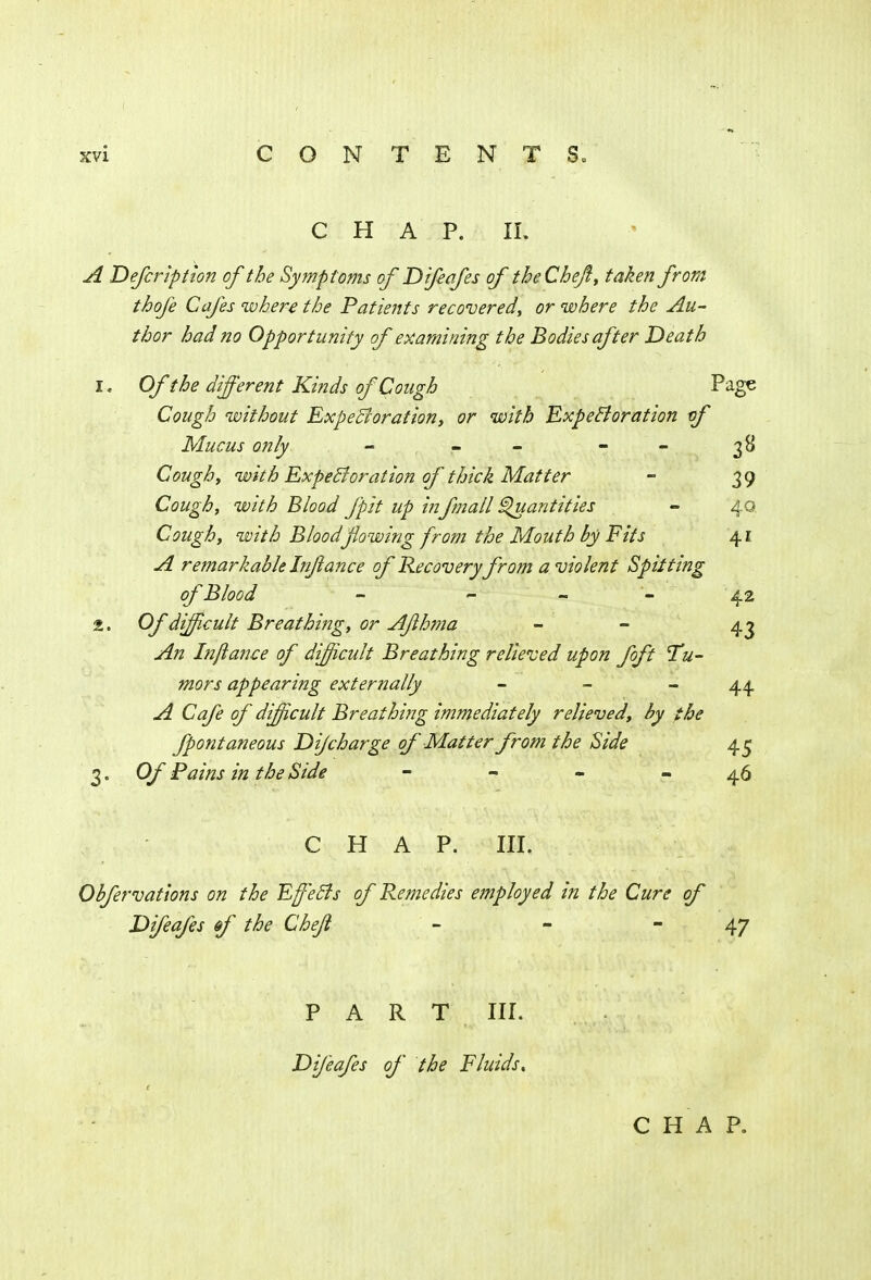 CHAP. II. A Defer iption of the Symptoms of Difeafes of the Chef;, taken from thofe Cafes cohere the Patients recovered, or where the Au- thor had no Opportunity of examining the Bodies after Death 1. Of the different Kinds of Cough Page Cough without Expectoration, or with Expectoration of Mucus only - - - 38 Cough, with Expectoration of thick Matter - 39 Cough, with Blood fpii up in fmall Quantities - 40 Cough, with Bloodflowing from the Mouth by Fits 41 A remarkable Jnjlance of Recovery from a violent Spitting of Blood - <- - - 42 2. Of difficult Breathing, or Afhma - - 43 An Inftance of difficult Breathing relieved upon foft Tu- mors appearing externally - - 44 A Cafe of difficult Breathing immediately relieved, by the fpontaneous Dijcharge of Matter from the Side 45 3. Of Pains in the Side - - - - 46 CHAP. III. Obfervations on the Effects of Remedies employed in the Cure of Difeafes df the Chejl - - - 47 PART III. Difeafes of the Fluids, CHAP.