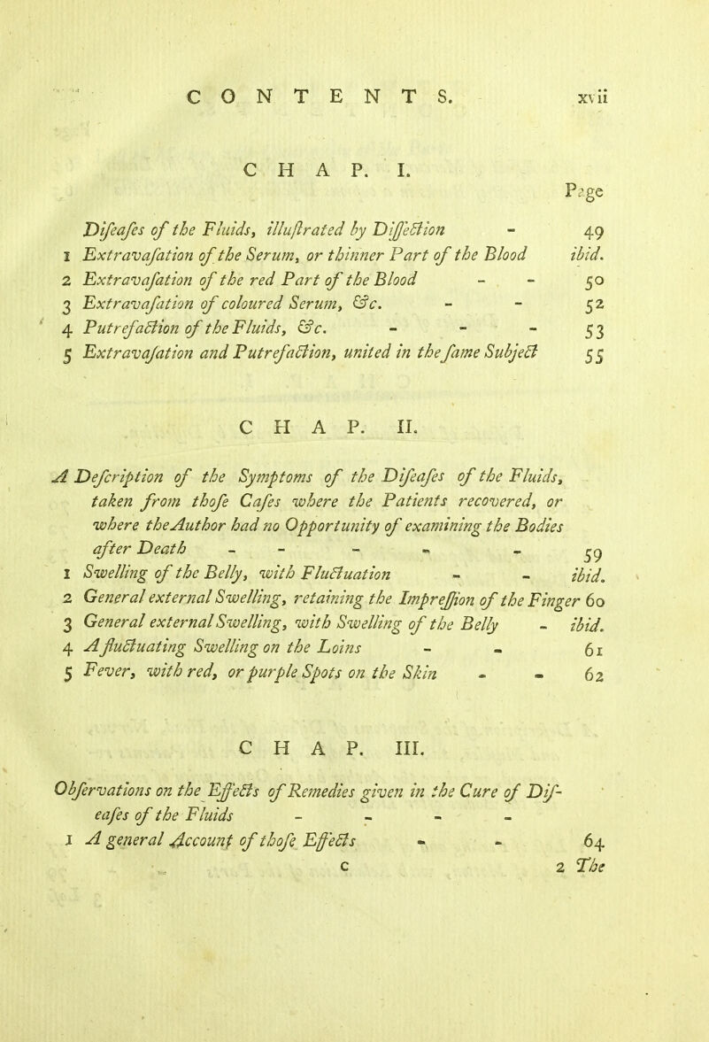 CHAP. I. Page Difeafes of the Fluids, illuftrated by DiJJ'ettion - 49 1 Extravafation of the Serum, or thinner Part of the Blood ibid. 2 Extravafation of the red Part of the Blood - . - 50 3 Extravafation of coloured Serum, &c. - - 52 4 Put refaction of the Fluids, &c. - - 5 3 5 Extravafation and Putrefaction, united in the fame Subject 55 CHAP. II. A Defcription of the Symptoms of the Difeafes of the Fluids, taken from thofe Cafes where the Patients recovered, or where the Author had no Opportunity of examining the Bodies after Death - - 1 Swelling of the Belly, with Fluctuation - - ibid. 2 General external Swelling, retaining the Impreffion of the Finger 60 3 General external Swelling, with Swelling of the Belly - ibid. 4 A fluctuating Swelling on the Loins - - 61 5 Fever, with red, or purple Spots on the Skin - - 62 CHAP. III. Obfervations on the Effects of Remedies given in the Cure of Dif- eafes of the Fluids - l A general Recount of thofe Effects - 64 c 2 The