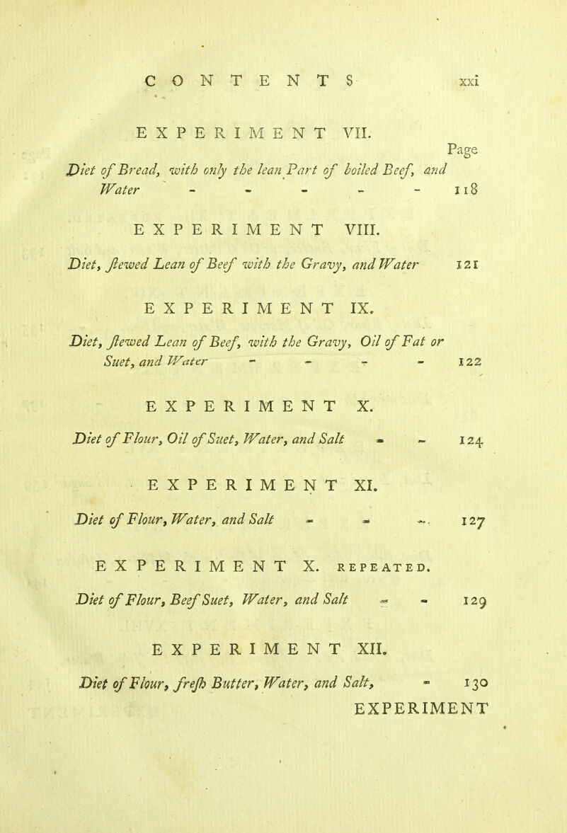 EXPERIMENT VII. Page Diet of Bread, with only the lean Part of boiled Beef, and Water - - - - - 118 EXPERIMENT VIII. Diet, Jlewed Lean of Beef with the Gravy, and Water 121 EXPERIMENT IX. Diet, Jlewed Lean of Beef, with the Gravy, Oil of Fat or Suet, and Water - ~ - -122 EXPERIMENT X. Diet of Flour, Oil of Suet, Water, and Salt » « 124 EXPERIMENT XI. Diet of Flour, Water, and Salt - * 127 EXPERIMENT X. repeated. Diet of Flour, Beef Suet, Water, and Salt « - 129 EXPERIMENT XII. Diet of Flour, frejh Butter, Water, and Salt, - 130