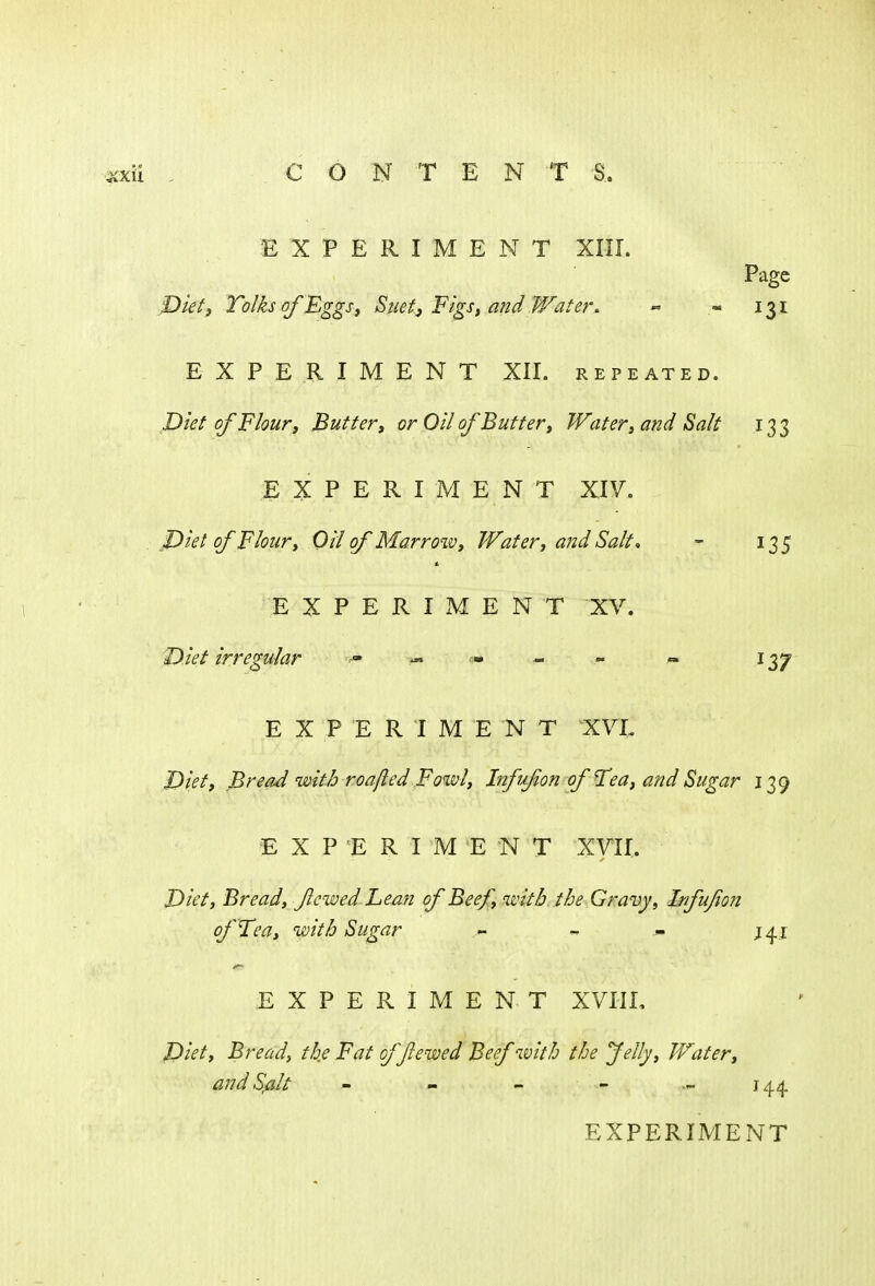 EXPERIMENT XIII. Page Diet, Tolks of Eggs■, Suet, Figs, and Water. <* « 131 EXPERIMENT XII. repeated. Diet of Flour, Butter, or Oil of Butter, Water, and Salt 133 EXPERIMENT XIV. Diet of Flour, Oil of Marrow, Water, and Salt* - 135 EXPERIMENT XV. Diet irregular ^ ^ cm .- * . 137 EXPERIMENT XVL Diet, Bread with roafted Fowl, Infufon of'Tea, and Sugar 139 EXPERIMENT XVII. Diet, Bread, fewed Lean of Beef, with the Gravy, Infujion of Tea, with Sugar - - J41 EXPERIMENT XVIII, Diet, Bread, the Fat offlewed Beef with the felly, Water, and Salt - - - - 144.