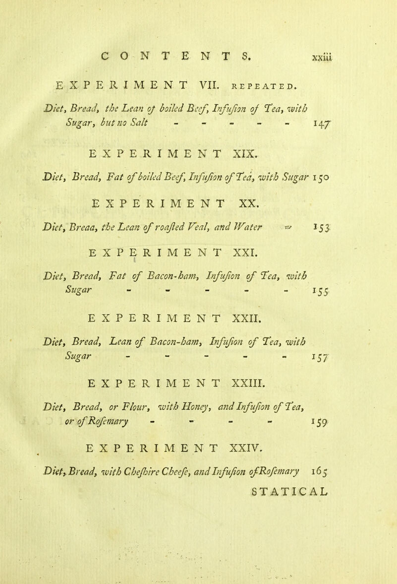 EXPERIMENT VII. repeated. Diet, Bread, the Lean of boiled Beef, Infujion of Tea, with Sugar, but no Salt -■ - - - 14.7 EXPERIMENT XIX.. Diet, Bread, Fat of boiled Beef, Infujion of Ted, with Sugar 150 EXPERIMENT XX. Diet, Breaa, the Lean of roajled Veal, and Water ^ 153 EXPERIMENT XXI. Diet, Bread, Fat of Bacon-ham, Infujion of Tea, with Sugar - - - - ~ J5S EXPERIMENT XXII. Diet, Bread, Lean of Bacon-ham, Infujion of Tea, with Sugar - - - - 157 EXPERIMENT XXIII. Diet, Bread, or Flour, with Honey, and Infufon of Tea, orofRofemary - - - - 159 EXPERIMENT XXIV. Diet, Bread, with Chefiire Cheefe, and Infujion ofRofemary 165 STATICAL