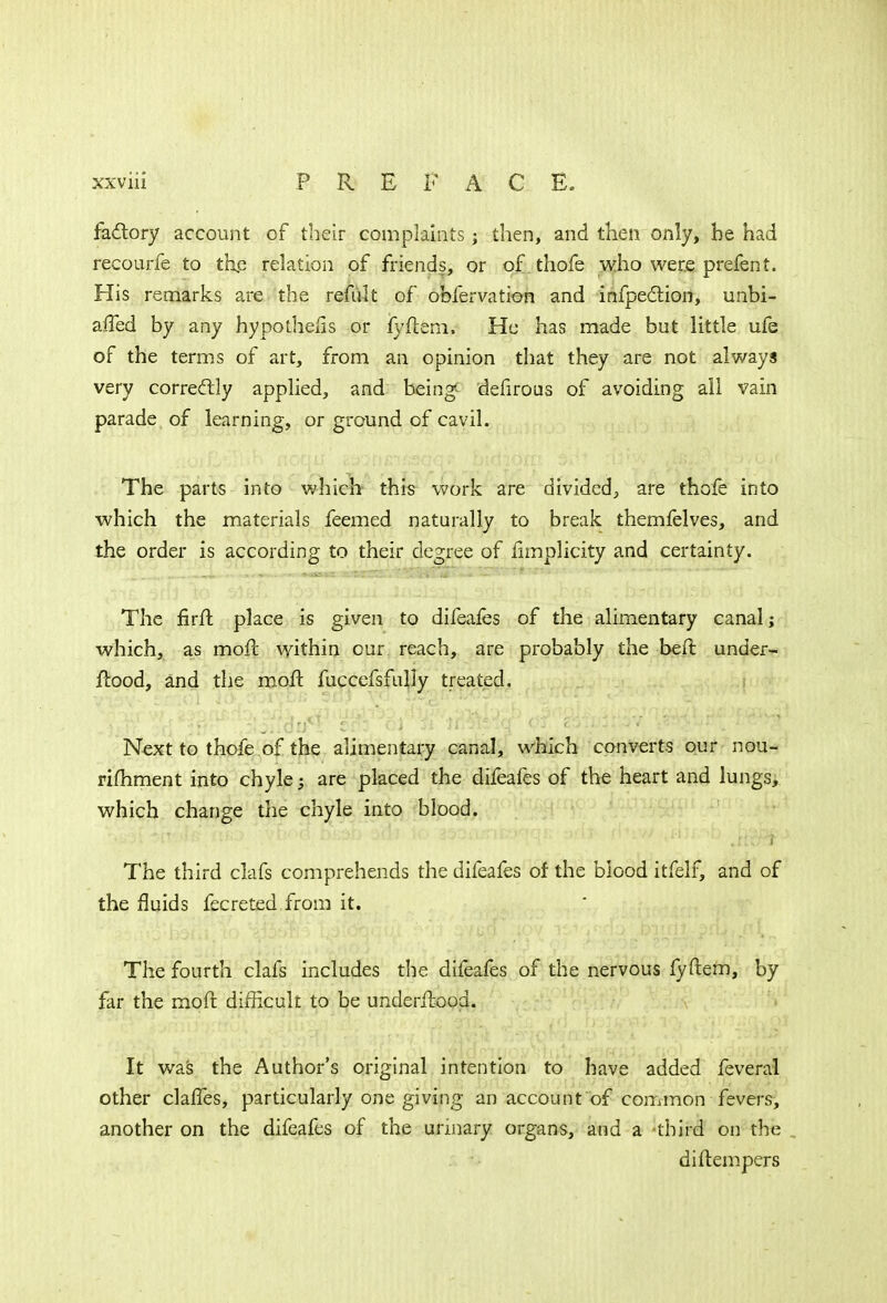 factory account of their complaints; then, and then only, be had recourfe to the relation of friends, or of thofe who were prefent. His remarks are the refult of obfervation and infpection, unbi- affed by any hypothecs or fyftem, He has made but little ufe of the terms of art, from an opinion that they are not always very correctly applied, and being defirous of avoiding all vain parade of learning, or ground of cavil. The parts into which this work are divided, are thofe into which the materials feemed naturally to break themfelves, and the order is according to their degree of iimplicity and certainty. The firfh place is given to difeafes of the alimentary canal; which, as moft within cur reach, are probably the befr. under- ftood, and the moft fuccefsfully treated. Next to thofe of the alimentary canal, which converts our nou- rimment into chyle; are placed the difeafes of the heart and lungs, which change the chyle into blood. The third clafs comprehends the difeafes of the blood itfelf, and of the fluids fecreted from it. The fourth clafs includes the difeafes of the nervous fyftem, by far the moft difficult to be underftood. It was the Author's original intention to have added feveral other claffes, particularly one giving an account of common fevers, another on the difeafes of the urinary organs, and a third on the di (tempers