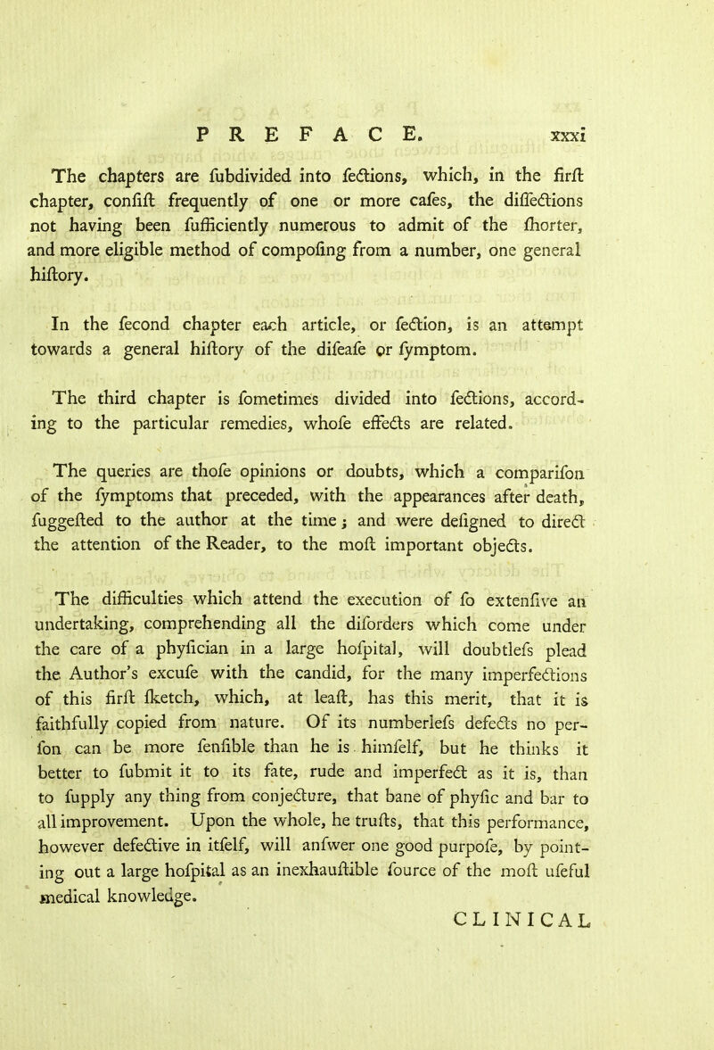 The chapters are fubdivided into fections, which, in the firft chapter, confift frequently of one or more cafes, the directions not having been fufficiently numerous to admit of the fhorter, and more eligible method of compofing from a number, one general hiftory. In the fecond chapter each article, or fection, is an attempt towards a general hiftory of the difeafe or fymptom. The third chapter is fometimes divided into fections, accord- ing to the particular remedies, whofe effects are related. The queries are thofe opinions or doubts, which a comparifon of the fymptoms that preceded, with the appearances after death, fuggefted to the author at the time j and were defigned to direct the attention of the Reader, to the moil important objects. The difficulties which attend the execution of fo extenfive an undertaking, comprehending all the diforders which come under the care of a phyfician in a large hofpital, will doubtlefs plead the Author's excufe with the candid, for the many imperfections of this firft Iketch, which, at leaft, has this merit, that it is faithfully copied from nature. Of its numberiefs defects no per- fon can be more fenfible than he is. himfelf, but he thinks it better to fubmit it to its fate, rude and imperfect as it is, than to fupply any thing from conjecture, that bane of phyfic and bar to all improvement. Upon the whole, he traits, that this performance, however defective in itfelf, will anfwer one good purpofe, by point- ing out a large hofpital as an inexhauftible fource of the moll ufeful medical knowledge. CLINICAL