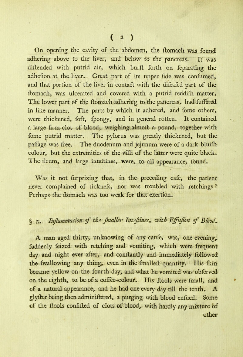 On opening the cavity of the abdomen, the ftomach was found adhering above to the liver, and below to the pancreas. It was diftended with putrid air, which burft forth on feparating the adhenon at the liver. Great part of its upper fide was confumed, and that portion of the liver in contact with the difeafed part of the ftomach, was ulcerated and covered with a putrid reddifti matter. The lower part of the ftomach adhering to the pancreas, had fufFered in like m?nner. The parts by which it adhered, and fome others, were thickened, foft, fpongy, and in general rotten. It contained a large firm clot of blood, weighing almoft a pound, together with fome putrid matter. The pylorus was greatly thickened, but the paffage was free. The duodenum and jejunum were of a dark bluiili colour, but the extremities of the villi of the latter were quite black. The ileum, and large inteftines, were, to all appearance, found. Was it not furprizing that, in the preceding cafe, the patient never complained of lieknefs, nor was troubled with retchings I Perhaps the ftomach was too weak for that exertion* § 2. Inflammation of the fnialler Intejiines, with Effufon of Blood* A man aged thirty, unknowing of any caufe, was, one evening,, fuddenly feized with retching and vomiting, which were frequent day and night ever after, and conftantly and immediately followed the fwallowing any thing, even in the fmalleft quantity. His ikin became yellow on the fourth day, and what he vomited was obferved on the eighth, to be of a coffee-colour. His ftools were fmall, and of a natural appearance,, and he had one every day till the tenth. A glyfter being then adminiftered, a purging with blood enfued. Some of the ftools confifted of clots of bloody with hardly any mixture of other