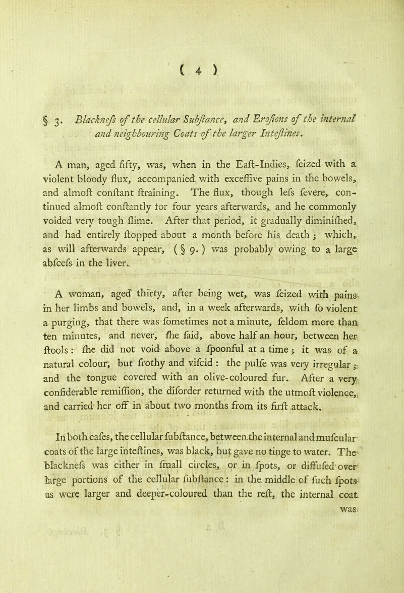 §. 3« Btacknefs of the cellular Sub/lance, and Erofons of the internal and neighbouring Coats of the larger Intejlines. A man, aged fifty, was, when in the Eaft-Indies, feized with a. violent bloody flux, accompanied, with exceflive pains in the bowels, and almoft conftant /training. The flux, though lefs fevere, con- tinued almoft. constantly tor four years afterwards,, and he commonly voided very tough flime. After that period, it gradually diminifhed, and had entirely flopped about a month before his death ; which, as will afterwards appear, ( § 9.) was probably owing to a large, abfcefs in the liver.. • A woman, aged thirty, after being wet, was feized with pains^ in her limbs and bowels, and, in a week afterwards, with fo violent a purging, that there was fbmetimes not a minute, feldom more than, ten minutes, and never, me faid, above half an hour, between her ftools: fhe did not void above a fpoonful at a time j it was of a natural colour, but frothy and vifcid : the pulfe was very irregular $ and the tongue covered with an olive-coloured fur. After a very confiderable remhTion, the diforder returned with the utmofl violence,, and carried her off in about two months from its firfl attack. In both cafes, the cellular fubftance, between the internal and mufcular coats of the large inteftines, was black, but gave no tinge to water. The blacknefs was either in fmall circles, or in fpots, or diffufed'over- large portions of the cellular fubflance: in the middle of fuch fpots- as were larger and deeper-coloured than the reft, the internal coat was