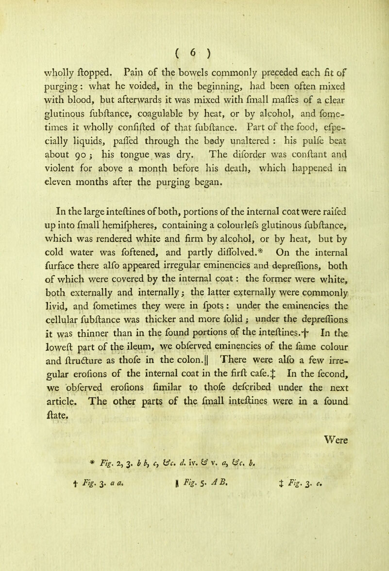 wholly flopped. Pain of the bowels commonly preceded each fit of purging: what he voided, in the beginning, had been often mixed with blood, but afterwards it was mixed with final 1 maftes of a clear glutinous fubftance, coagulable by heat, or by alcohol, and fome- times it wholly confifted of that fubftance. Part of the food, efpe- cially liquids, paffed through the b©dy unaltered : his pulfe beat about 90 j his tongue was dry. The diforder was conftant and violent for above a month before his death, which happened in eleven months after the purging began. In the large inteftines of both, portions of the internal coat were railed up into fmall hemifpheres, containing a colourlefs glutinous fubftance, which was rendered white and firm by alcohol, or by heat, but by cold water was foftened, and partly diflblved.* On the internal furface there alfo appeared irregular eminencies and depreflions, both of which were covered by the internal coat: the former were white, both externally and internally; the latter externally were commonly livid, and fometimes they were in fpots: under the eminencies the cellular fubftance was thicker and more folid ; under the depreffions it was thinner than in the found portions of the inteftines.-f In the loweft part of the ileum, we obferved eminencies of the fame colour and ftructure as thofe in the colon.|J There were alfo a few irre- gular erofions of the internal coat in the firft cafe. J In the fecond, we obferved erofions fimilar to thofe defcribed under the next article. The other parts of the fmall inteftines were in a found ftate. Were * F'g- 2, 3. b b, c} &c. d, iv, €sf v. a, &c. b. f Fig. 1. a a. \ Fig. 5- JB. t Fig. 3. e.