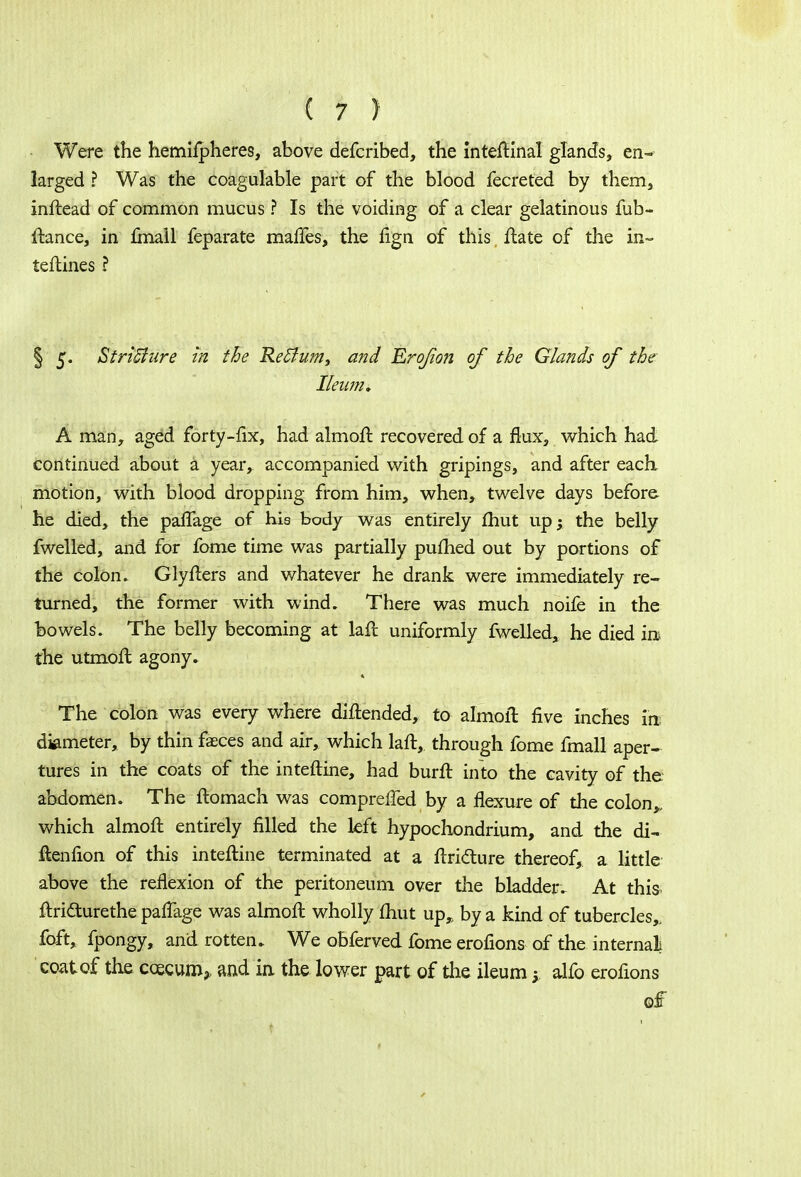Were the hemifpheres, above defcribed, the inteftinal glands, en- larged ? Was the coagulable part of the blood fecreted by them} inftead of common mucus ? Is the voiding of a clear gelatinous fub- ftance, in fmall feparate maffes, the fign of this ftate of the in- terlines ? § 5. StriSture in the Return, and Erojion of the Glands of the Ileum* A man, aged forty-fix, had almoft recovered of a flux, which had continued about a year, accompanied with gripings, and after each motion, with blood dropping from him, when, twelve days before, he died, the palTage of his body was entirely fhut up; the belly fwelled, and for fome time was partially pufhed out by portions of the colon. Glyfters and whatever he drank were immediately re- turned, the former with wind. There was much noife in the bowels. The belly becoming at laft uniformly fwelled, he died irt the utmofl agony. The colon was every where diftended, to almoft five inches in dimeter, by thin faeces and air, which laft, through fome fmall aper- tures in the coats of the inteftine, had burft into the cavity of the abdomen. The ftomach was compreffed by a flexure of the colon» which almoft entirely filled the left hypochondrium, and the di- ftenfion of this inteftine terminated at a ftridure thereof, a little above the reflexion of the peritoneum over the bladder. At this ftri&urethe pafTage was almoft wholly fhut up,, by a kind of tubercles,, foft, fpongy, and rotten. We obferved fome erofions of the internal coat of the ccecum3> and in the lower part of the ileum; alfo erofions of