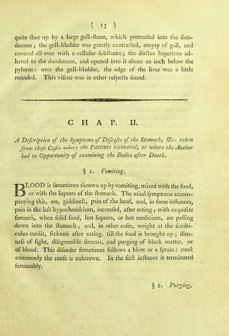 quite fhut up by a large gall-ftone, which protruded into the duo- denum ; the gall-bladder was greatly contracted, empty of gall, and covered all over with a cellular fubflance; the ductus hepaticus ad- hered to the duodenum, and opened into it about an inch below the pylorus: over the gall-bladder, the edge of the liver was a little rounded. This vifcus was in other refpe&s found. CHAP. O. A Defcription of the Symptoms of Difeafes of the Stomachy &c, taken from thofe Cafes where the Patients recovered, or where the Author had no Opportunity of examining the Bodies after Death. § i. Vomiting. irjLQOD is fome times thrown up by vomiting, mixed with the food,, fj or with the liquors of the ftomach. The ufual fymptoms accom- panying this, are, giddinefs, pain of the head, and, in fome inftances, pain in the left hypochondrium, increafed, after eating; with exquifite forenefs, when folid food, hot liquors, or hot medicines, are paffing down into the ftomach; and, in other cafes, weight at the fcrobi- culus cordis, licknefs after eating, till the food is brought up ; dim- nefs of fight, difagreeable dreams, and purging of black matter, or of blood. This diforder fometimes follows a blow or a fprain : mofl commonly the caufe is unknown, In the firft inftance it terminated favourably. § 2. Purging,