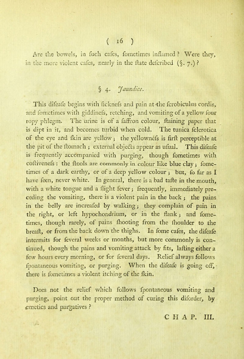 ( «» ) Are the bowels, in fuch cafes, fometimes inflamed ? Were they, in the more violent cafes, nearly in the ftate defcribed (§. 7.) ? § 4. Jaundice. This difeafe begins with iicknefs and pain at -the fcrobiculus cordis, and fometimes with giddinefs, retching, and vomiting of a yellow four ropy phlegm. The urine is of a faffron colour, ftaining paper that is dipt in it, and becomes turbid when cold. The tunica fclerotica of the eye and fkin are yelldw; the yellownefs is firfl perceptible at the pit of the ftomach ; external objects appear as ufual. This difeafe is frequently accompanied with purging, though fometimes with coflivenefs: the ftools are commonly in colour like blue clay; fome- times of a dark earthy, or of a deep yellow colour ; but, fo far as I have feen, never white. In general, there is a bad tafte in the mouth, with a white tongue and a flight fever; frequently, immediately pre- ceding the vomiting, there is a violent pain in the back ; the pains in the belly are increafed by walking; they complain of pain in the right, or left hypochondrium, or in the flank; and fome- times, though rarely, of pains mooting from the moulder to the breaft, or from the back down the thighs. In fome cafes, the difeafe intermits for feveral weeks or months, but more commonly is con- tinued, though the pains and vomiting attack by fits, lafting either a few hours every morning, or for feveral days. Relief always follows fpontaneous vomiting, or purging. When the difeafe is going off, there is fometimes a violent itching of the Ikin. Does not the relief which follows fpontaneous vomiting and purging, point out the proper method of curing this diforder, by emetics and purgatives ? CHAP. III.