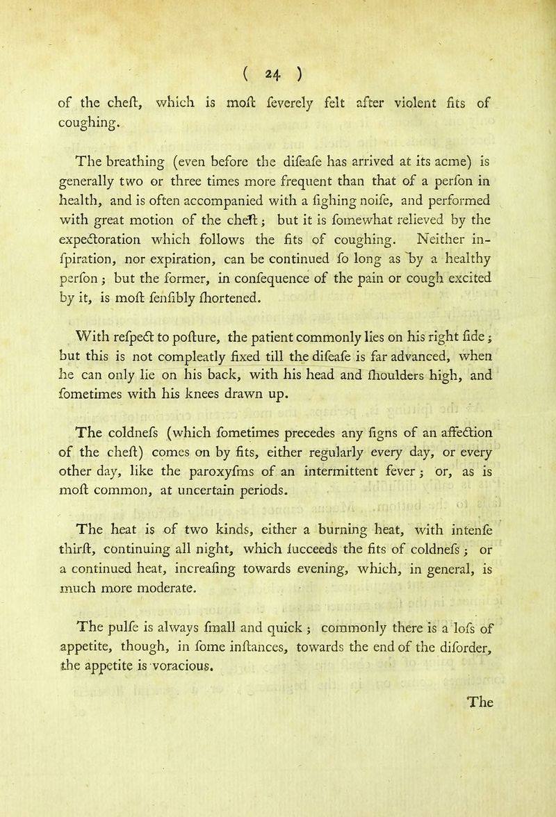 of the chert, which is moll feverely felt after violent fits of coughing. The breathing (even before the difeafe has arrived at its acme) is generally two or three times more frequent than that of a perfon in health, and is often accompanied with a fighing noife, and performed with great motion of the cheft; but it is fomewhat relieved by the expectoration which follows the fits of coughing. Neither in- fpiration, nor expiration, can be continued fo long as by a healthy perfon; but the former, in confequence of the pain or cough excited by it, is moft fenfibly fhortened. With refpect to pofture, the patient commonly lies on his right fide; but this is not compleatly fixed till the difeafe is far advanced, when he can only lie on his back, with his head and moulders high, and fometimes with his knees drawn up. The coldnefs (which fometimes precedes any figns of an affection of the cheft) comes on by fits, either regularly every day, or every other day, like the paroxyfms of an intermittent fever; or, as is mofl common, at uncertain periods. The heat is of two kinds, either a burning heat, with intenfe thirft, continuing all night, which iucceeds the fits of coldnefs ; or a continued heat, increafing towards evening, which, in general, is much more moderate. The pulfe is always fmall and quick j commonly there is a lofs of appetite, though, in fome inftances, towards the end of the diforder, the appetite is voracious. The