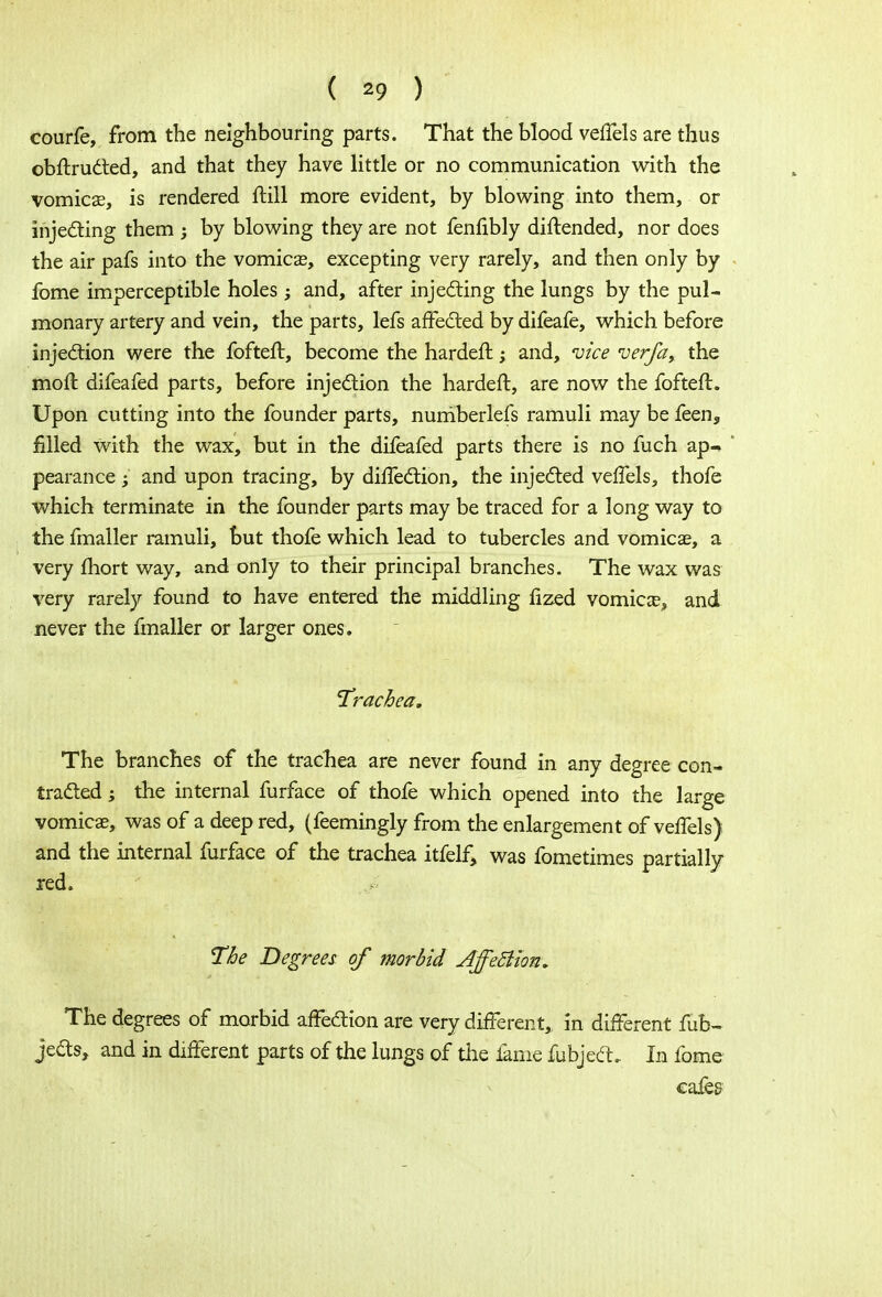 courfe, from the neighbouring parts. That the blood veffels are thus obftructed, and that they have little or no communication with the vomica?, is rendered ftill more evident, by blowing into them, or injecting them ; by blowing they are not fenfibly diftended, nor does the air pafs into the vomicae, excepting very rarely, and then only by fome imperceptible holes and, after injecting the lungs by the pul- monary artery and vein, the parts, lefs affected by difeafe, which before injection were the fofteft, become the hardeft; and, vice verfa, the moft difeafed parts, before injection the hardeft, are now the fofteft. Upon cutting into the founder parts, numberlefs ramuli may be feen, filled with the wax, but in the difeafed parts there is no fuch ap- pearance ; and upon tracing, by diftection, the injected veffels, thofe which terminate in the founder parts may be traced for a long way to the fmaller ramuli, but thofe which lead to tubercles and vomicae, a very fhort way, and only to their principal branches. The wax was very rarely found to have entered the middling fized vomicae, and never the fmaller or larger ones. 'Trachea. The branches of the trachea are never found in any degree con- tracted ; the internal furface of thofe which opened into the large vomicae, was of a deep red, (feemingly from the enlargement of veffels) and the internal furface of the trachea itfelf, was fometimes partially red. The Degrees of morbid Affettion. The degrees of morbid affection are very different, in different fub- jects, and in different parts of the lungs of the lame fubject. In fome cafe&