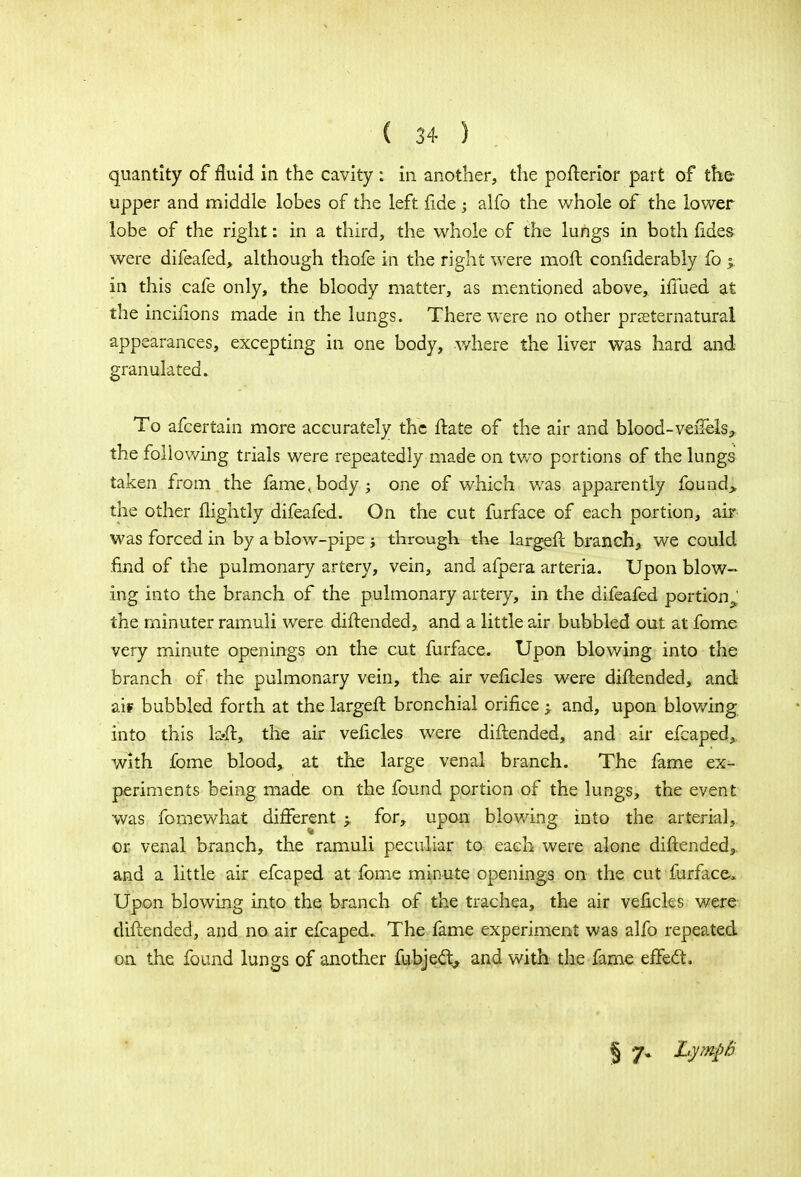 quantity of fluid in the cavity : in another, the pofterior part of the upper and middle lobes of the left fide alfo the whole of the lower lobe of the right: in a third, the whole of the lungs in both fides were difeafed, although thofe in the right were moll confiderably fo % in this cafe only, the bloody matter, as mentioned above, iffued at the incifions made in the lungs. There were no other preternatural appearances, excepting in one body, where the liver was hard and granulated. To afcertain more accurately the ftate of the air and blood-veftels, the following trials were repeatedly made on two portions of the lungs taken from.the fame,body; one of which was apparently found> the other flightly difeafed. On the cut furface of each portion, air was forced in by a blow-pipe ; through the largeft branch, we could find of the pulmonary artery, vein, and afpera arteria. Upon blow- ing into the branch of the pulmonary artery, in the difeafed portion : the minuter ramuli were diftended, and a little air bubbled out at fome very minute openings on the cut furface. Upon blowing into the branch of the pulmonary vein, the air veficles were diftended, and ai* bubbled forth at the largeft bronchial orifice ; and, upon blowing into this l&ft, the air veficles were diftended, and air efcaped, with fome blood, at the large venal branch. The fame ex^- periments being made on the found portion of the lungs, the event was fomewhat different > for, upon blowing into the arterial, or venal branch, the ramuli peculiar to each were alone diftended, and a little air efcaped at fome minute openings on the cut furface, Upon blowing into the branch of the trachea, the air veficles were diftended, and no air efcaped. The fame experiment was alfo repeated on the found lungs of another fubjec\ and with the fame effect. § 7. LympB