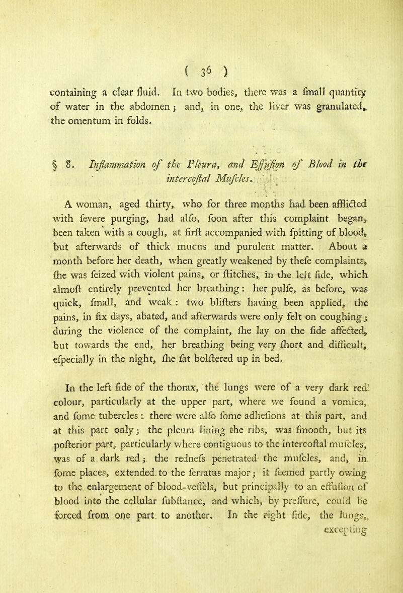containing a clear fluid. In two bodies, there was a fmall quantity of water in the abdomen ; and, in one, the liver was granulated,, the omentum in folds. § 8.. Inflammation of the Pleura, and EJfuJion of Blood in the intercojlal Mufcles.. A woman, aged thirty, who for three months had been afflicted with fevere purging, had alfo, foon after this complaint began,, been taken with a cough, at firft accompanied with fpitting of blood, but afterwards of thick mucus and purulent matter. About ai month before her death, when greatly weakened by thefe complaints,, (he was feized with violent pains, or flitches, in the left fide, which almoft entirely prevented her breathing: her pulfe, as before, was quick, fmall, and weak: two blifiers having been applied, the pains, in fix days, abated, and afterwards were only felt on coughing during the violence of the complaint, fhe lay on the fide affected* but towards the endK her breathing being very fhort and difficult, especially in the night, fhe fat bolftered up in bed. In the left fide of the thorax, the lungs were of a very dark red: colour, particularly at the upper part, where we found a vomica, and fome tubercles : there were alfo fome adhefions at this part, and at this part only; the pleura lining the ribs, was fmooth, but its pofterior part, particularly where contiguous to the intercoftal mufcles, was of a dark red ; the rednefs penetrated the mufcles, and* in fome places, extended, to the ferratus major ; it feemed partly owing to the enlargement of blood-veffels, but principally to an effufion of blood into the cellular fubftance, and which, by pre/lure, could be forced from one part, to another. In the right fide, the fangs-,, excepting
