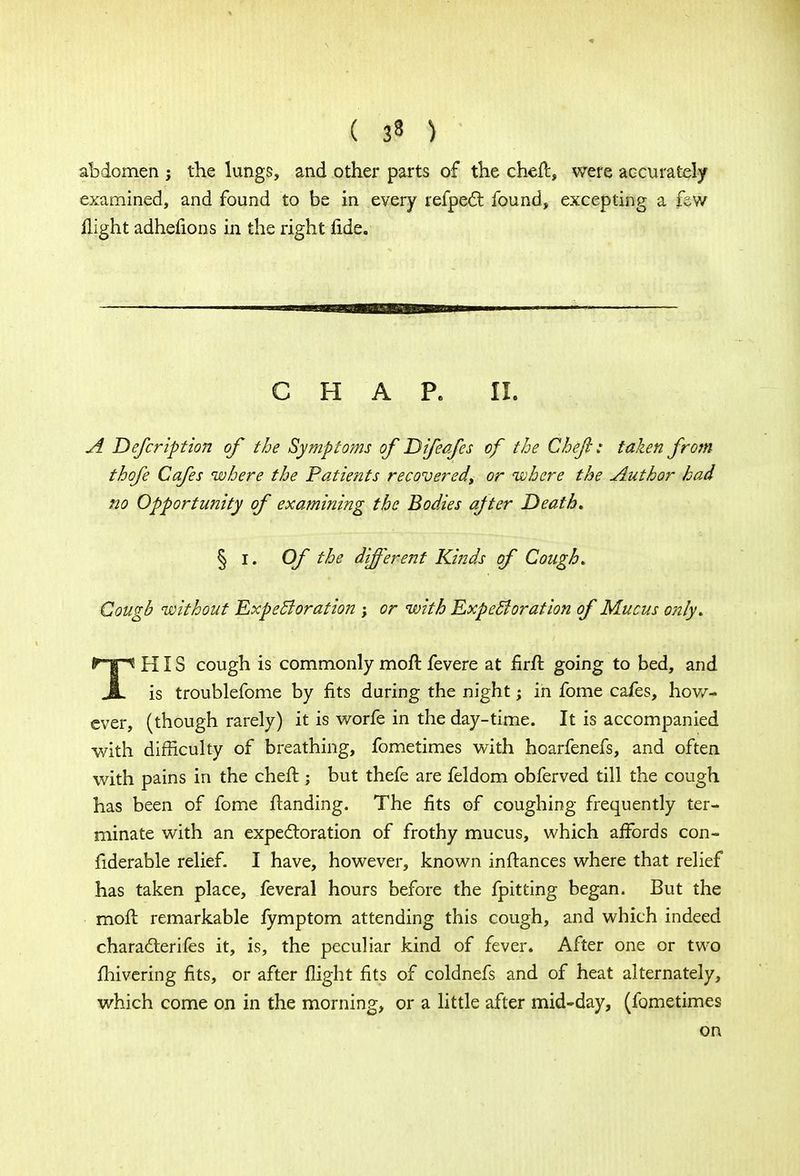 abdomen ; the lungs, and other parts of the chefc, were accurately examined, and found to be in every refpect found, excepting a few flight adhefions in the right fide. CHAP. II. A Defer iption of the Symptoms of Difeafes of the Chef : taken from thofe Cafes where the Patients recovered\ or where the Author had no Opportunity of examining the Bodies after Death* § I. Of the different Kinds of Cough. Cougb without Expectoration ; or with Expectoration of Mucus only* THIS cough is commonly moil fevere at firft going to bed, and is troublefome by fits during the night; in fome cafes, how- ever, (though rarely) it is worfe in the day-time. It is accompanied with difficulty of breathing, fometimes with hoarfenefs, and often with pains in the cheft ; but thefe are feldom obferved till the cough has been of fome Handing. The fits of coughing frequently ter- minate with an expectoration of frothy mucus, which affords con- fiderable relief. I have, however, known in fiances where that relief has taken place, feveral hours before the fpitting began. But the moft remarkable fymptom attending this cough, and which indeed characterifes it, is, the peculiar kind of fever. After one or two fhivering fits, or after flight fits of coldnefs and of heat alternately, which come on in the morning, or a little after mid-day, (fometimes on