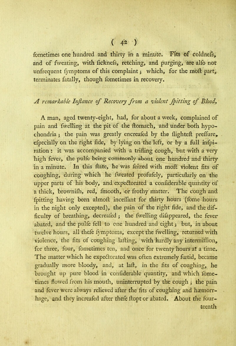 fometimes one hundred and thirty in a minute. Fits of coldnefs, and of fweating, with iicknefs, retching, and purging, are alfo not unfrequent fymptoms of this complaint; which, for the moft part, terminates fatally, though fometimes in recovery. A remarkable Injiance of Recovery from a violent fpitting of Blood* A man, aged twenty-eight, had, for about a week, complained of pain and fwelling at the pit of the ftomach, and under both hypo- chondria ; the pain was greatly encreafed by the flighteft preffure, efpecially on the right fide, by lying on the left, or by a full infpi- ration : it was accompanied with a trifling cough, but with a very high fever, the pulfe being commonly about one hundred and thirty in a minute. In this ftate, he was feized with moft violent fits of coughing, during which he fweated profufely, particularly on the upper parts of his body, and expectorated a confiderable quantity of a thick, brownifh, red, fmooth, or frothy matter. The cough and fpitting having been almoft inceffant for thirty hours (fome hours in the night only excepted), the pain of the right fide, and the dif- ficulty of breathing, decreafed -} the fwelling difappeared, the fever abated, and the pulfe fell to one hundred and eight 5 but, in about twelve hours, all thefe fymptoms, except the fwelling, returned with violence, the fits of coughing lafting, with hardly any inter-million,, for three, four, fometimes ten, and once for twenty hours at a time. The matter which he expectorated was often extremely foetid, became gradually more bloody, and, at lafc, in the fits of coughing, he brought up pure blood in confiderable quantity, and which fome- times flowed from his mouth, uninterrupted by the cough ; the pain and fever were always relieved after the fits of coughing and haemorr- hage, and they increafed after thefe ftopt or abated. About the four- teenth