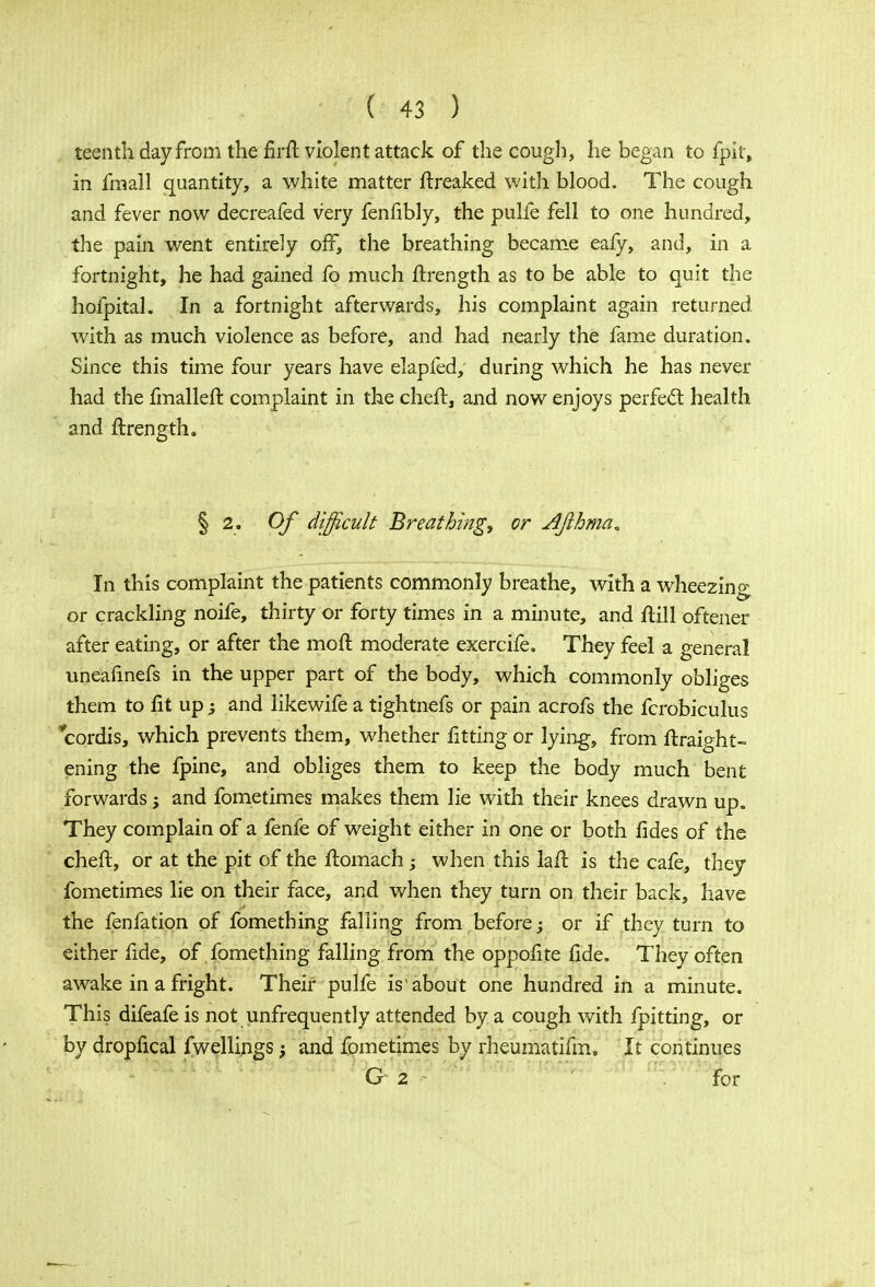 teenth day from the firft violent attack of the cough, he began to fpit, in fmall quantity, a white matter ftreaked with blood. The cough and fever now decreafed very fenfibly, the pulfe fell to one hundred, the pain went entirely off, the breathing became eafy, and, in a fortnight, he had gained fo much ftrength as to be able to quit the hofpital. In a fortnight afterwards, his complaint again returned with as much violence as before, and had nearly the fame duration. Since this time four years have elapfed, during which he has never had the fmallefr. complaint in the cheft, and now enjoys perfect health and ftrength. § 2. Of difficult Breathing, or Ajlhma* In this complaint the patients commonly breathe, with a wheezing or crackling noife, thirty or forty times in a minute, and ftill oftener after eating, or after the moft moderate exercife. They feel a general uneafinefs in the upper part of the body, which commonly obliges them to fit up -3 and likewife a tightnefs or pain acrofs the fcrobiculus ycordis, which prevents them, whether fitting or lying, from ftraight- ening the fpine, and obliges them to keep the body much bent forwards; and fometimes makes them lie with their knees drawn up. They complain of a fenfe of weight either in one or both fides of the cheft, or at the pit of the flomach -y when this laft is the cafe, they fometimes lie on their face, and when they turn on their back, have the fenfation of fomething falling from before; or if they turn to either fide, of fomething falling from the oppofite fide. They often awake in a fright. Their pulfe is'about one hundred in a minute. This difeafe is not unfrequently attended by a cough with fpitting, or by dropfical fwellings • and fometimes by rheumatifm. It continues G 2 - for