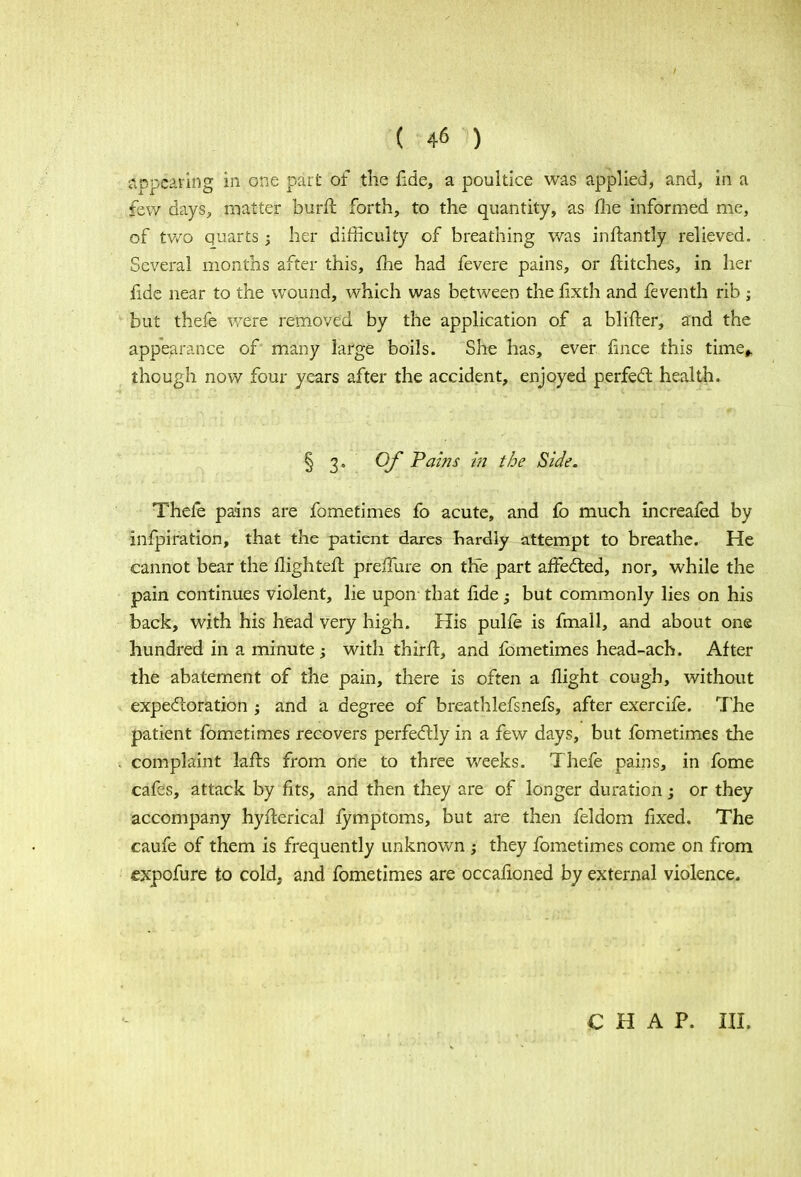 appearing in one part of the fide, a poultice was applied, and, in a few days, matter burfl forth, to the quantity, as (lie informed me, of two quarts; her difficulty of breathing was inftantly relieved. Several months after this, fhe had fevere pains, or flitches, in her fide near to the wound, which was between the fixth and feventh rib ; but thefe were removed by the application of a blifter, and the appearance of many large boils. She has, ever fmce this time* though now four years after the accident, enjoyed perfect health. § 3' Of Paws i® the Side. Thefe pains are fometimes fo acute, and fo much increafed by infpiration, that the patient dares hardly attempt to breathe. He cannot bear the Highteffc prerTure on the part affected, nor, while the pain continues violent, lie upon that fide; but commonly lies on his back, with his head very high. His pulfe is fmall, and about one hundred in a minute ; with thirft, and fometimes head-ach. After the abatement of the pain, there is often a flight cough, without expectoration ; and a degree of breathlefsnefs, after exercife. The patient fometimes recovers perfectly in a few days, but fometimes the complaint lafts from one to three v/eeks. Thefe pains, in fome cafes, attack by fits, and then they are of longer duration; or they accompany hyfterical fymptoms, but are then feldom fixed. The caufe of them is frequently unknown ; they fometimes come on from expofure to cold> and fometimes are occafioned by external violence. CHAP. III.