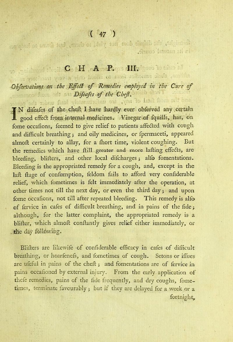 C H A P. III. Qbftrvations on the EjfeB of Remedies employed in the Cure of Difeafes of the Chef, IN difeafes of the cheft I have hardly ever obferved any certain good effecT: from internal medicines. Vinegar-of fquills, has, on fome occafions, feemed to give relief to patients affected with cough and difficult breathing; and oily medicines, or fpermaceti, appeared almoft certainly to allay, for a fhort time, violent coughing. But the remedies which have ftill greater and more lafting effecls, are bleeding, blifters, and other local difcharges -3 alfo fomentations. Bleeding is the appropriated remedy for a cough, and, except in the lafl ft age of confumption, feldom fails to afford very confiderable relief, which fometimes is felt immediately after the operation, at other times not till the next day, or even the third day j and upon fome occafions, not till after repeated bleeding. This remedy is alfo of fervice in cafes of difficult breathing, and in pains of the fide -r although, for the latter complaint, the appropriated remedy i& a blifter, which almoft conftantly gives relief either immediately, or the day following. Blifters are likewife of confiderable efficacy in cafes of difficult breathing, or hoarfenefs, and fometimes of cough. Setons or iffues are ufeful in pains of the chefl; and fomentations are of fervice in pains occasioned by external injury. From the early application of thefe remedies, pains of the fide frequently, and dry coughs, fome- times, terminate favourably; but if they are delayed for a week or a fortnight,.