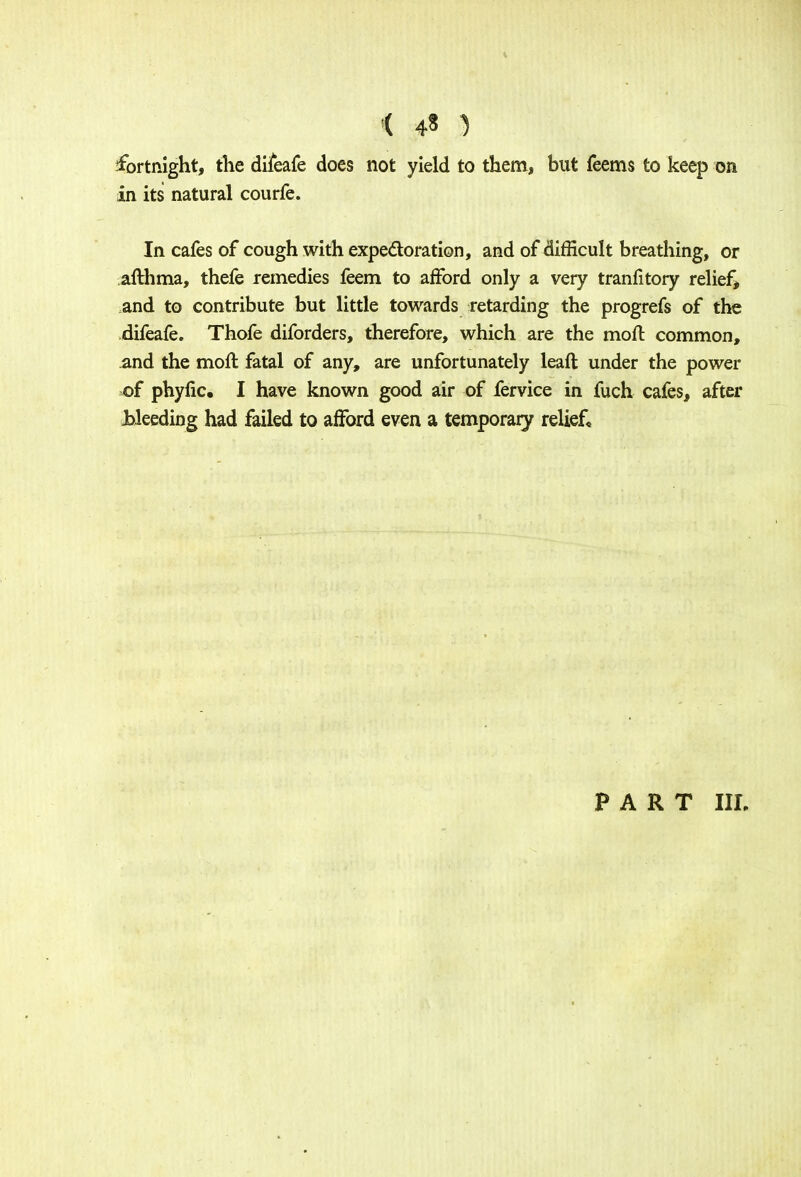 ( 4« ) fortnight, the difeafe does not yield to them, but feems to keep on in its natural courfe. In cafes of cough with expectoration, and of difficult breathing, or afthma, thefe remedies feem to afford only a very tranfitory relief, and to contribute but little towards retarding the progrefs of the difeafe. Thofe diforders, therefore, which are the moll: common, and the moll fatal of any, are unfortunately leaft under the power of phyfic. I have known good air of fervice in fuch cafes, after Jbleeding had failed to afford even a temporary relief,