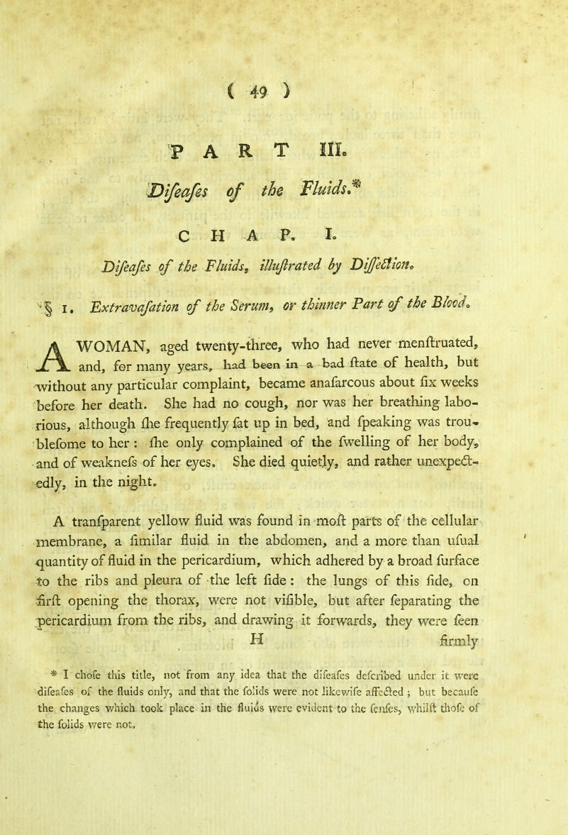 PART 11L 'Bi/eqfes of the Fluids.* C H A P. Io Difeafes of the Fluids, illuftrated by Difetfiott. % i. 'Exfravafation of the Serum, or thinner Part of the Blood\ AWOMAN, aged twenty-three, who had never menftruated, and, fer many years, had been in a bad ftate of health, but without any particular complaint, became anafarcous about fix weeks before her death. She had no cough, nor was her breathing labo- rious, although me frequently fat up in bed, and fpeaking was trou- blefome to her: me only complained of the fwelling of her body, and of weaknefs of her eyes. She died quietly, and rather unexpect- edly, in the night, A tranfparent yellow fluid was found in moil parts of the cellular membrane, a limilar fluid in the abdomen, and a more than ufual -quantity of fluid in the pericardium, which adhered by a broad furface to the ribs and pleura of the left fide: the lungs of this fide, on iirft opening the thorax, were not vifible, but after feparating the pericardium from the ribs, and drawing it forwards, they were feen H firmly * I chofe this title, not from any idea that the difeafes defcribed under it were difeafes of the fluids only, and that the folids were not likewife affeded ; but becaufe the changes which took place in the fluids were evident to the fenfes, whilft thofe of the fohds were not.