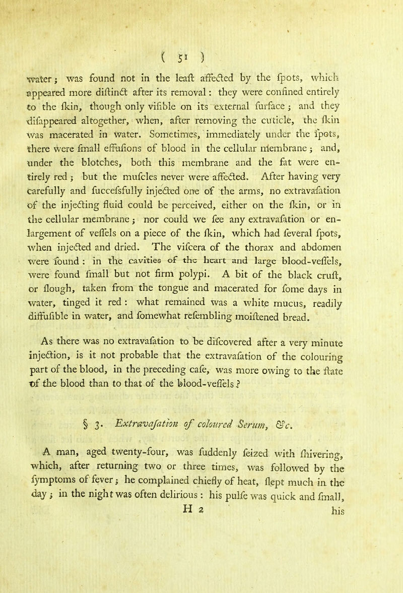 ( 5* ) water; was found not in the leaft affected by the fpots, which appeared more diftinct after its removal: they were confined entirely to the fkin, though only vifible on its external furface; and they difappeared altogether, when, after removing the cuticle, the (kin was macerated in water. Sometimes, immediately under the fpots, there were fmall effufions of blood in the cellular membrane ; and, under the blotches, both this membrane and the fat were en- tirely red ; but the mufcles never were affected. After having very carefully and fuccefsfully injected one of the arms, no extravafation of the injecting fluid could be perceived, either on the fkin, or in the cellular membrane; nor could we fee any extravafation or en- largement of veffels on a piece of the fkin, which had feveral fpots, when injected and dried. The vifcera of the thorax and abdomen were found : in the cavities of the heart and large blood-veffels, were found fmall but not firm polypi. A bit of the black cruft, or Hough, taken from the tongue and macerated for fome days in water, tinged it red : what remained was a white mucus, readily difFufible in water, and fomewhat refembling moiftened bread. As there was no extravafation to be difcovered after a very minute injection, is it not probable that the extravafation of the colouring part of the blood, in the preceding cafe, was more owing to the ftate t)f the blood than to that of the blood-veffels f § j. Extravafation of coloured Serum, &c. A man, aged twenty-four, was fuddenly feized with fhivering, which, after returning two or three times, was followed by the fymptoms of fever; he complained chiefly of heat, flept much in the day; in the night was often delirious: his pulfe was quick and fmall, H a his