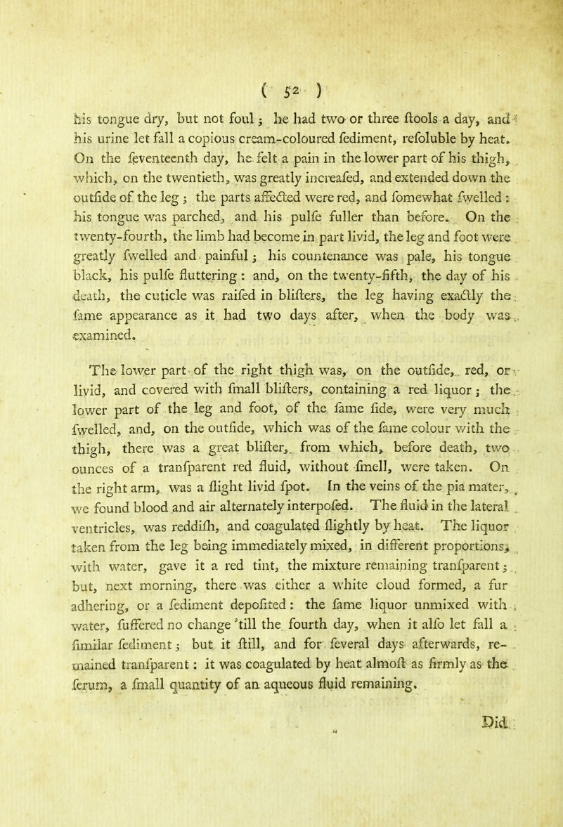 ( 5* ) bis tongue dry, but not foul he had two or three ftools a day, and ' his urine let fall a copious cream-coloured fediment, refoluble by heat. . On the feventeenth day, he felt a pain in the lower part of his thigh, which, on the twentieth, was greatly increafed, and extended down the outfide of the leg ; the parts afrecled were red, and fomewhat fwelled : his tongue was parched, and his pulfe fuller than before. On the twenty-fourth, the limb had become in part livid, the leg and foot were . greatly fwelled and. painful; his countenance was pale, his tongue black, his pulfe fluttering : and, on the twenty-fifth, the day of his death, the cuticle was raifed in bliflers, the leg having exa&ly the, lame appearance as it had two days after, when the body was;, examined. The-lower part- of the right thigh was, on the outfide, . red, of livid, and covered with fmall bliflers, containing a red liquor j the. lower part of the leg and foot, of the fame fide, were very much fwelled, and, on the outfide, which was of the fame colour with the thigh, there was a great blifter,. from which, before death, two ounces of a tranfparent red fluid, without fmell, were taken. On . the right arm,, was a flight livid fpot. In the veins of the pia mater, f we found blood and air alternately interpofed. The fluid in the lateral , ventricles, was reddifh, and coagulated flightly by heat. The liquor taken from the leg being immediately mixed, in different proportions* with water, gave it a red tint, the mixture remaining tranfparent but, next morning, there was either a white cloud formed, a fur adhering, or a fediment depofited: the fame liquor unmixed with ; water, fuffered no change'till the fourth day, when it alfo let fall a i limilar fediment; but it ftill, and for feveral days afterwards, re- mained tranfparent: it was coagulated by heat almoft as firmly as the ferum, a fmall quantity of an aqueous fluid remaining. Did