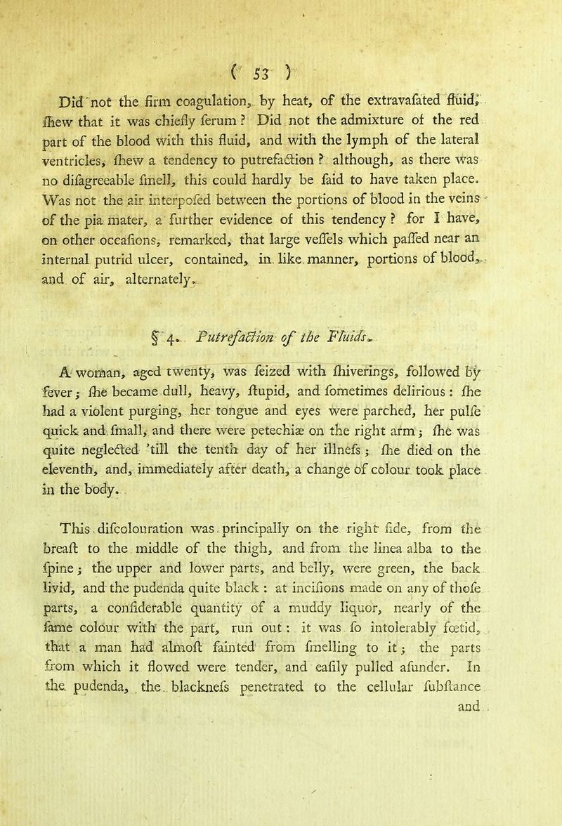 Did not the firm coagulation, by heat, of the extravafated fluids ihew that it was chiefly ferum ? Did, not the admixture of the red part of the blood with this fluid, and with the lymph of the lateral ventricles, mew a tendency to putrefaction ? although, as there was no difagreeable fmell, this could hardly be faid to have taken place. Was not the air interpofed between the portions of blood in the veins of the pia mater, a further evidence of this tendency? for I have, on other occafions, remarked, that large vefTels which palled near an internal putrid ulcer, contained, in. like, manner, portions of bloody and of air, alternately. f 4.. PutrefaBion of the Fluids* A woman, aged twenty, was feized with fhiverings, followed by fever; me became .dull, heavy, fhipid, and fome times delirious : me had a violent purging, her tongue and eyes were parched, her pulfe quick and fmall, and there were petechias on the right arm; fhe was quite neglected 'till the tenth day of her illnefs; me died on the eleventh, and, immediately after death, a change of colour took place in the body. This difcolouration was. principally on the right ride, from the breafl to the middle of the thigh, and from the linea alba to the fpine; the upper and lower parts, and belly, were green, the back livid, and the pudenda quite black : at incifions made on any of thofe parts, a .considerable quantity of a muddy liquor, nearly of the fame colour with the part, run out : it was fo intolerably foetid, that a man had almoft fainted from fmelling to it; the parts from which it flowed were tender, and eafily pulled afunder. In the. pudenda, the. blacknefs penetrated to the cellular fubflance and .