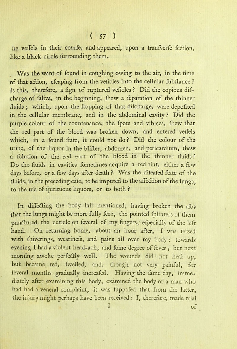 he velTels in their courfe, and appeared, upon a tranfverfe fection, like a black circle furrounding them. Was the want of found in coughing owing to the air, in the time of that action, efcaping from the veficles into the cellular fubltance ? Is this, therefore, a fign of ruptured veficles ? Did the copious dif- charge of faliva, in the beginning, mew a feparation of the thinner fluids ; which, upon the Hopping of that difcharge, were depofited in the cellular membrane, and in the abdominal cavity ? Did the purple colour of the countenance, the fpots and vibices, £hew that the red part of the blood was broken down, and entered veiTels which, in a found ftate, it could not do ? Did the colour of the urine, of the liquor in the blifter, abdomen, and pericardium, mew a folution of the red part of the blood in the thinner fluids ? Do the fluids in cavities fometimes acquire a red tint, either a few days before, or a few days after death ? Was the difeafed ftate of the fluids, in the preceding cafe, to be imputed to the affection of the lungs, to the ufe of fpirituous liquors, or to both ? In diffecting the body laft mentioned, having broken the ribs that the lungs might be more fully feen, the pointed fplinters of them punctured the cuticle on feveral of my fingers, efpecially of the left hand. On returning home, about an hour after, I was feized with miverings, wearinefs, and pains all over my body : towards evening I had a violent head-ach, and fome degree of fever; but next morning awoke perfectly well. The wounds did not heal up, but became red, fwelled, and, though not very painful, for feveral months gradually increafed. Having the fame day, imme- diately after examining this body, examined the body of a man who had had a veneral complaint, it was fuppofed that from the latter, the injury might perhaps have been received : I, therefore, made trial I of