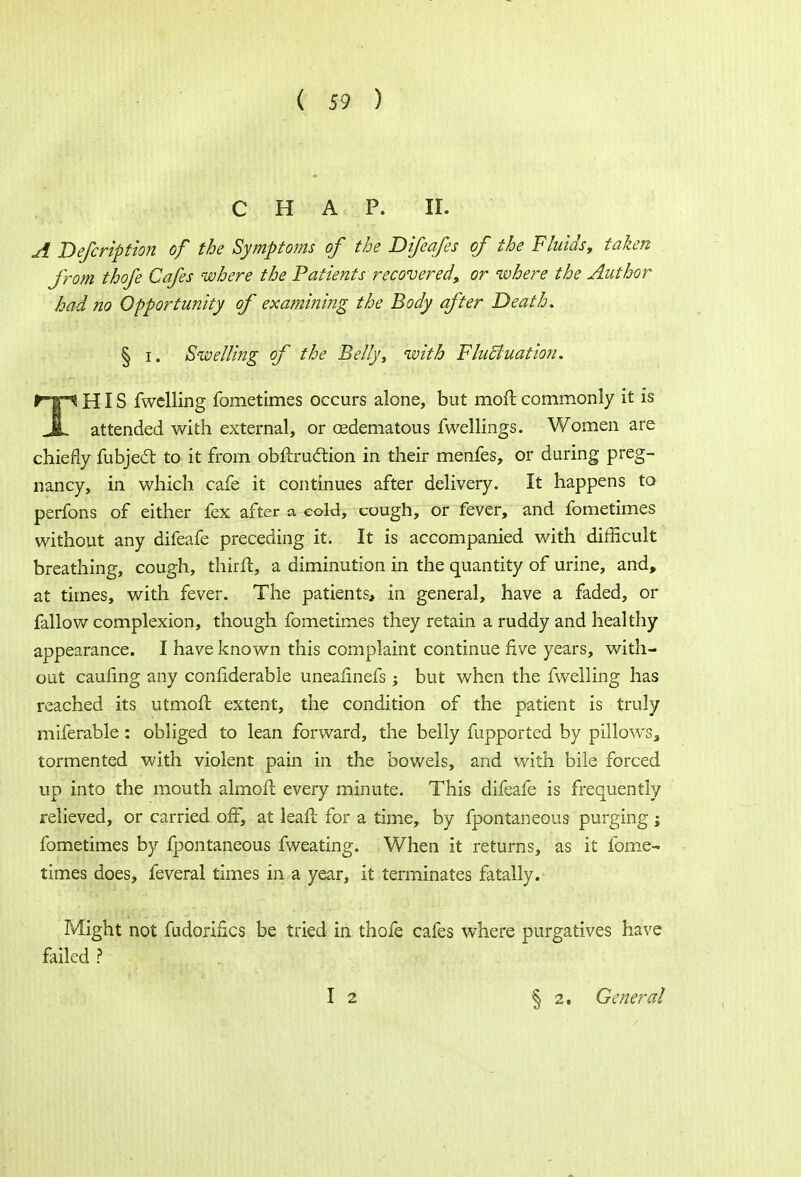 CHAP. II. A Defcription of the Symptoms of the Difeafes of the Fluids, taken from thofe Cafes where the Patients recovered, or where the Author had no Opportunity of examining the Body after Death. § i. Swelling of the Belly, with Fluctuation. r-p HIS fwclling fometimes occurs alone, but moll commonly it is JL attended with external, or cedematous fwellings. Women are chiefly fubject to it from obftrudtion in their menfes, or during preg- nancy, in which cafe it continues after delivery. It happens to perfons of either fex after a cold, cough, or fever, and fometimes without any difeafe preceding it. It is accompanied with difficult breathing, cough, thirft, a diminution in the quantity of urine, and, at times, with fever. The patients, in general, have a faded, or fallow complexion, though fometimes they retain a ruddy and healthy appearance. I have known this complaint continue five years, with- out caufing any confiderabie uneaiinefs ; but when the fwelling has reached its utmoft extent, the condition of the patient is truly miferable : obliged to lean forward, the belly fupported by pillows, tormented with violent pain in the bowels, and with bile forced up into the mouth almofl every minute. This difeafe is frequently relieved, or carried off, at leafc for a time, by fpontaneous purging j fometimes by fpontaneous fweating. When it returns, as it fome- times does, feveral times in a year, it terminates fatally. Might not fudoriiics be tried in thofe cafes where purgatives have failed ? § 2. General