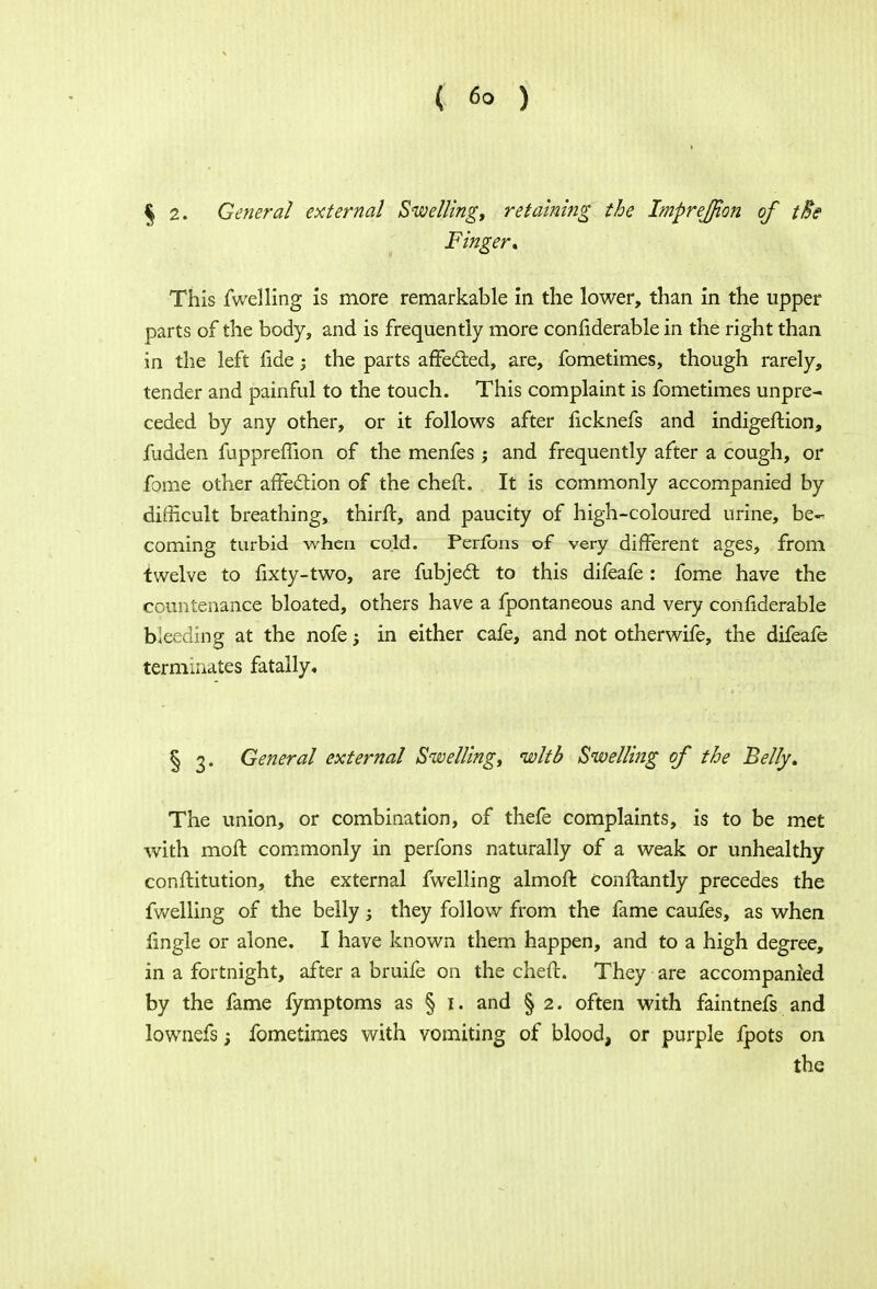 ( 6° ) § 2. General external Swelling, retaining the Imprejton of tie Finger* This fwelling is more remarkable in the lower, than in the upper parts of the body, and is frequently more confiderable in the right than in the left fide; the parts affected, are, fometimes, though rarely, tender and painful to the touch. This complaint is fometimes unpre- ceded by any other, or it follows after ficknefs and indigeftion, fudden fupprellion of the menfes; and frequently after a cough, or fome other affection of the chefl. It is commonly accompanied by difficult breathing, thirft, and paucity of high-coloured urine, be- coming turbid when cold. Perfons of very different ages, from twelve to fixty-two, are fubject to this difeafe: fome have the countenance bloated, others have a fpontaneous and very confiderable bleeding at the nofe j in either cafe, and not otherwife, the difeafe terminates fatally. § 3. General external Swelling, wltb Swelling of the Belly. The union, or combination, of thefe complaints, is to be met with mofl commonly in perfons naturally of a weak or unhealthy conftitution, the external fwelling almoft conflantly precedes the fwelling of the belly -y they follow from the fame caufes, as when lingle or alone. I have known them happen, and to a high degree, in a fortnight, after a bruife on the chefl. They are accompanied by the fame fymptoms as § 1. and § 2. often with faintnefs and lownefs; fometimes with vomiting of blood, or purple fpots on the