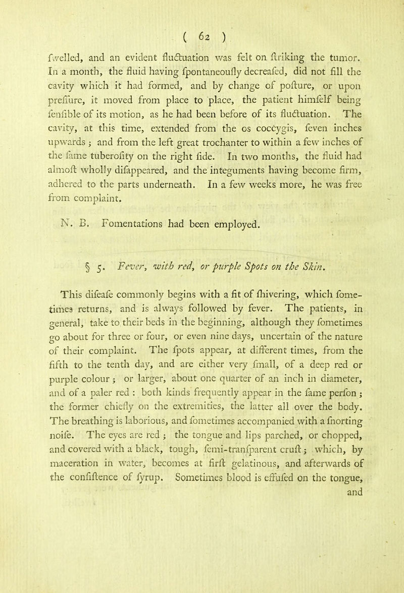fwelled, and an evident fluctuation was felt on flriking the tumor. In a month, the fluid having fpontaneoufly decreafed, did not fill the cavity which it had formed, and by change of poflure, or upon prefmre, it moved from place to place, the patient himfelf being fenfible of its motion, as he had been before of its fluctuation. The cavity, at this time, extended from the os coccygis, feven inches upwards ; and from the left great trochanter to within a few inches of the fame tuberofity on the right fide. In two months, the fluid had aimoft wholly difappeared, and the integuments having become firm, adhered to the parts underneath. In a few weeks more, he was free from complaint. N. B. Fomentations had been employed. § 5. Fever, with red, or purple Spots on the Skin. This difeafe commonly begins with a fit of fhivering, which fome- times returns, and is always followed by fever. The patients, in general, take to their beds in the beginning, although they fometimes go about for three or four, or even nine days, uncertain of the nature of their complaint. The fpots appear, at different times, from the fifth to the tenth day, and are either very fmall, of a deep red or purple colour -y or larger, about one quarter of an inch in diameter, and of a paler red : both kinds frequently appear in the fame perfon ; the former chiefly on the extremities, the latter all over the body. The breathing is laborious, and fometimes accompanied with a fnorting noife. The eyes are red ; the tongue and lips parched, or chopped, and covered with a black, tough, femi-tranfparent crufl -} which, by maceration in water, becomes at firfl gelatinous, and afterwards of the confidence of fyrup. Sometimes blood is effufed on the tongue, and