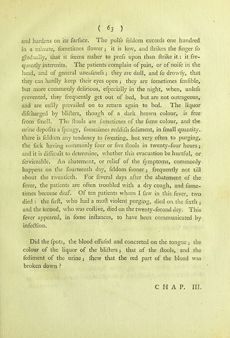 and hardens on its furface. The pulfe feldom exceeds one hundred in a minute, fometimes flower; it is low, and ftrikes the finger fo gradually, that it feems rather to prefs upon than ftrike it: it fre- quently intermits. The patients complain of pain, or of noife in the head, and of general uneafinefs they are dull, and fo drowfy, that they can hardly keep their eyes open ; they are fometimes fenfible, but more commonly delirious, efpecially in the night, when, unlefs prevented, they frequently get out of bed, but are not outrageous, and are eafily prevailed on to return again to bed. The liquor difcharged by blifters, though of a dark brown colour, is free from fmell. The ftools are fometimes of the fame colour, and the urine depofits a fpongy, fometimes reddifh fediment, in fmall quantity, there is feldom any tendency to fweating, but very often to purging, the fick having commonly four or five flools in twenty-four hours; and it is difficult to determine, whether this evacuation be hurtful, or ferviceable. An abatement, or relief of the fymptoms, commonly happens on the fourteenth day, feldom fooner; frequently not till about the twentieth. For feveral days after the abatement of the fever, the patients are often troubled with a dry cough, and fome- times become deaf. Of ten patients whom I faw in this fever, two died : the fir ft, who had a moft violent purging, died on the fixth ; and the lecond, who was coflive, died on the twenty-fecond day. This fever appeared, in fome inftances, to have been communicated by infection. Did the fpots, the blood effufed and concreted on the tongue ; the colour of the liquor of the blifters; that of the ftools, and the fediment of the urine; fhew that the red part of the blood was broken down ?