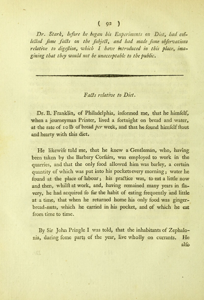 Dr. Stark3 before he began his 'Experiments on Diet, had col- lected Jome facls on the fubjec~lx and had made fome obfervations relative to digejlion, which I have introduced in this place, ima- gining that they would not be unacceptable to the public. FatJs relative to Diet, Dr. B. Franklin, of Philadelphia, informed me, that he himfelfy when a journeyman Printer, lived a fortnight on bread and water, at the rate of iolb of bread per week, and that he found himfelf ftout and hearty with this diet. He likewife told me, that he knew a Gentleman, who, having been taken by the Barbary Corfairs, was employed to work in the quarries, and that the only food allowed him was barley, a certain quantity of which was put into his pockets every morning; water he found at the place of labour; his practice was, to eat a little now and then, whilft at work, and, having remained many years in 11a- very, he had acquired fo far the habit of eating frequently and little at a time, that when he returned home his only food was ginger- bread-nuts, which he carried in his pocket, and of which he eat from time to time. By Sir John Pringle I was told, that the inhabitants of Zephalo- nia, during fome parts of the year, live wholly on currants. He alfo