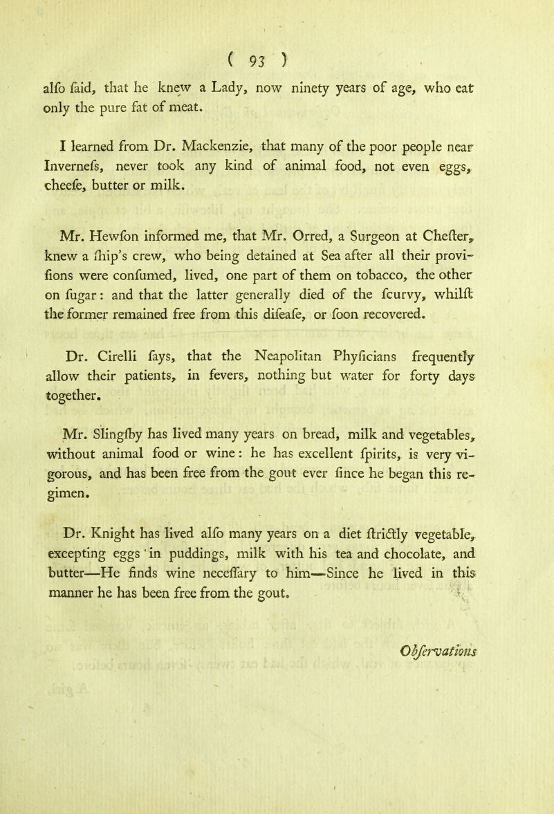 alfo faid, that he knew a Lady, now ninety years of age, who eat only the pure fat of meat. I learned from Dr. Mackenzie, that many of the poor people near Invernefs, never took any kind of animal food, not even eggs, cheefe, butter or milk. Mr. Hewfon informed me, that Mr, Orred, a Surgeon at Chefter,, knew a mip's crew, who being detained at Sea after all their provi- sions were confumed, lived, one part of them on tobacco, the other on fugar: and that the latter generally died of the fcurvy, whilft the former remained free from this difeafe, or foon recovered. Dr. Cirelli fays, that the Neapolitan Phyficians frequently allow their patients, in fevers, nothing but water for forty days together. Mr. Siingfoy has lived many years on bread, milk and vegetables* without animal food or wine: he has excellent fpirits, is very vi- gorous, and has been free from the gout ever fince he began this re- gimen. Dr. Knight has lived alfo many years on a diet ftrictly vegetable, excepting eggs' in puddings, milk with his tea and chocolate, and butter—He finds wine neceffary to him—Since he lived in this manner he has been free from the gout. Obfervathns