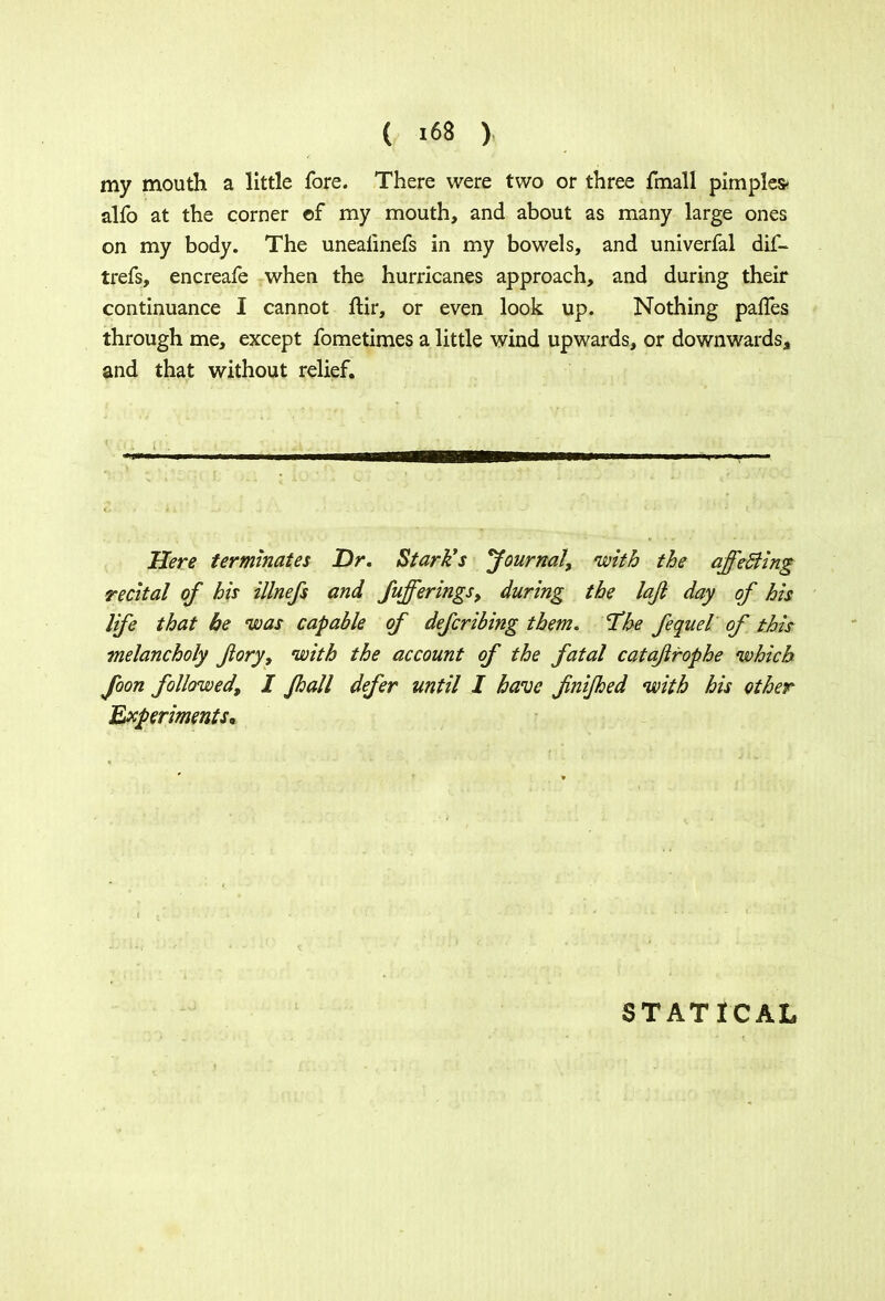 my mouth a little fore. There were two or three fmall pimples* alfo at the corner of my mouth, and about as many large ones on my body. The unealinefs in my bowels, and univerfal dif- trefs, encreafe when the hurricanes approach, and during their continuance I cannot ftir, or even look up. Nothing paffes through me, except fometimes a little wind upwards, or downwards, and that without relief. Here terminates Dr. Stark's Journal, with the affeSling recital of his illnefs and Sufferings, during the laji day of his life that be was capable of defending them. The fequel of this- melancholy Jlory, with the account of the fatal catajlrophe which foon followed, I Jhall defer until I have fnifhed with his ether Experiments, STATICAL