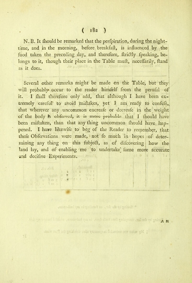 N. B. It mould be remarked that the perfpiration, during the night- time, and in the morning, before breakfaft, is influenced by the food taken the preceding day, and therefore, ftrictly fpeaking, be- longs to it, though their place in the Table muft, neceffarily, ftand as it does. Several other remarks might be made on the Table, but they will probably* occur to the reader himfelf from the perufal of it. I mall therefore only add, that although I have been ex- tremely careful to avoid miflakes, yet I am ready to confefs,, that wherever any uncommon encreafe or decreafe in the weight of the body h obferved, it is more probable that I fhould have been miftaken, than that any thing uncommon mould have hap- pened. I have likewife to beg of the Reader to remember, that thefe Obfervations were made, not' fo much in hopes of deter- mining any thing on this fubject, as of difcovering how the land lay, and of enabling me to undertake-^ fome more accurate- and decifive Experiments, * A tl