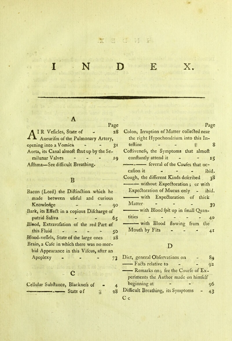 INDEX. A Page IR Veficles, State of - 28 Aneurifm of the Pulmonary Artery, opening into a Vomica 31 Aorta, its Canal almoft ftiut up by the Se- milunar Valves - 19 Afthma—See difficult Breathing. B Bacon (Lord) the Diftindtion which he made between ufeful and curious Knowledge - - go Bark, its Effect in a copious Difcharge of putrid Saliva - -65 Bleod, Extravafation of the red Part of this Fluid - - 56 Blood-veflels, State of the large ones 28 Brain, a Cafe in which there was no mor- bid Appearance in this Vifcus, after an Apoplexy • - - 73 c Cellular Subftance, Blacknefs of - 4 . ..._-T State of 5 28 Page Colon, Irruption of Matter collected near the right Hypochondrium into this In- teftine . - - |j 8 Coftivenefs, the Symptoms that almoft conftantly attend it 15 ——— feveral of the Caufes that oc- cafion it - ibid. Cough, the different Kinds defcribed 38 without Expectoration ; or with Expectoration of Mucus only - ibid. ■ with Expectoration of thick Matter 39 ■ with Blood fpit up in fmall Quan- tities - - - ■ - 40 1 with Blood flowing from the Mouth by Fits 41 D Diet, general Obfervations on - . 89 —— Facts relative to - - 92 ■■ Remarks on; fee the Courfe of Ex- periments the Author made on himfelf beginning at ' -' - 96 Difficult Breathing, its Symptoms - 43 C c