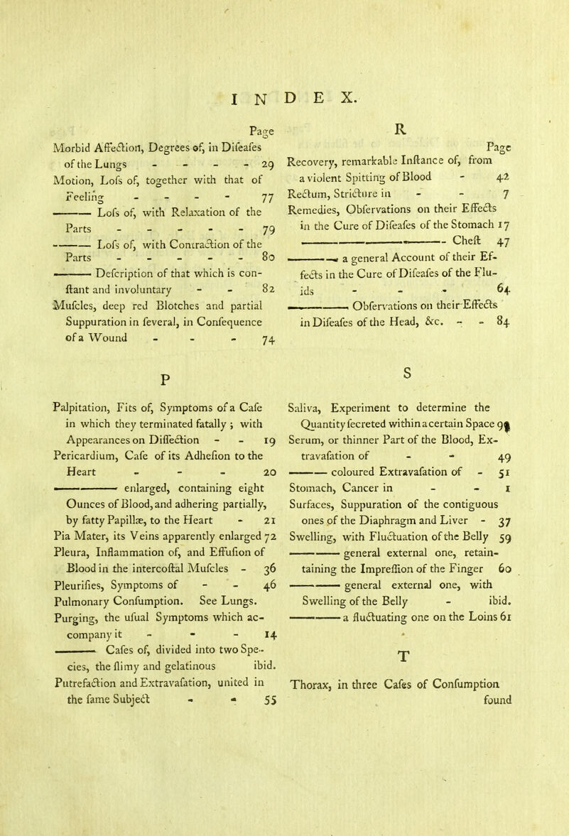 Page Morbid Affection, Degrees of, in Difeafes of the Lungs - - - 29 Motion, Lofs of, together with that of Feeling - - - 77 Lofs of, with Relaxation of the Parts - - - - 79 Lofs of, with Contraction of the Parts - - - 80 Defcription of that which is con- usant and involuntary 82 Mufcles, deep red Blotches and partial Suppuration in feveral, in Confequence of a Wound - 74, R Page Recovery, remarkable Inftance of, from a violent Spitting of Blood - 42 Rectum, Stricture in - J Remedies, Obfervations on their Effects in the Cure of Difeafes of the Stomach 17 .m Cheft 47 « a general Account of their Ef- fects in the Cure of Difeafes of the Flu- ids - - •« 64 —, __ Obfervations on theirEffects in Difeafes of the Head, &c. - 84 P Palpitation, Fits of, Symptoms of a Cafe in which they terminated fatally ; with Appearances on Direction 19 Pericardium, Cafe of its Adhefion to the Heart 20 » enlarged, containing eight Ounces of Blood, and adhering partially, by fatty Papillae, to the Heart - 21 Pia Mater, its Veins apparently enlarged 72 Pleura, Inflammation of, and Effufion of Blood in the intercoftal Mufcles - 36 Pleurifies, Symptoms of - 46 Pulmonary Confumption. See Lungs. Purging, the ufual Symptoms which ac- company it - - - 14 ■ Cafes of, divided into two Spe- cies, the fli my and gelatinous ibid. Putrefaction and Extravafation, united in the fame Subject - - 55 s Saliva, Experiment to determine the Quantity fecreted withinacertain Space 9| Serum, or thinner Part of the Blood, Ex- travafation of 49 ——— coloured Extravafation of - 51 Stomach, Cancer in - 1 Surfaces, Suppuration of the contiguous ones of the Diaphragm and Liver - 37 Swelling, with Fluctuation of the Belly 59 —— general external one, retain- taining the Impreffion of the Finger 60 — general external one, with Swelling of the Belly - ibid. ■ a fluctuating one on the Loins 61 T Thorax, in three Cafes of Confumption found