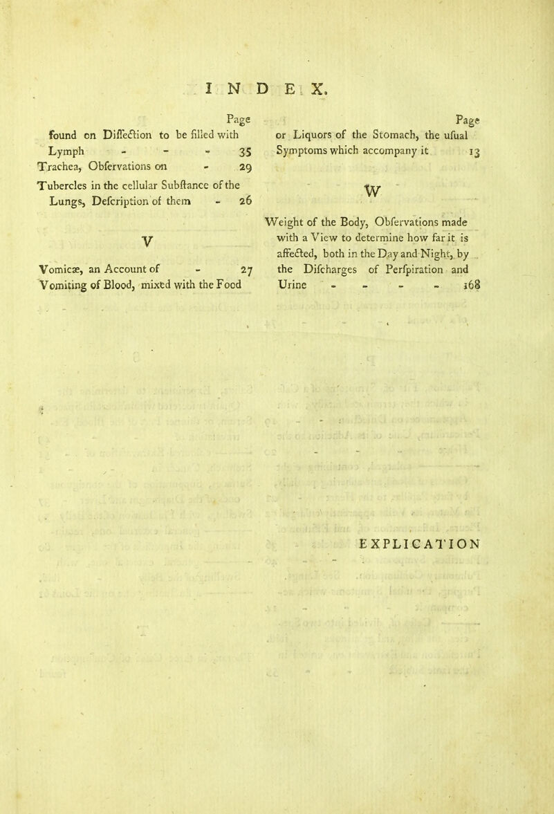 Page found en Difle&ion to be filled with Lymph - -  35 Trachea, Obfervations on - 29 Tubercles in the cellular Subftance of the Lungs, Defcription of them - 26 V Vomicae, an Account of - 27 Vomiting of Blood, mixed with the Food Pag? or Liquors of the Stomach, the ufual Symptoms which accompany it 13 w Weight of the Body, Obfervations made with a View to determine how far it is affected, both in the Day and Night, by the Difcharges of Perfpiration and Urine ' - - - i63 EXPLICATION