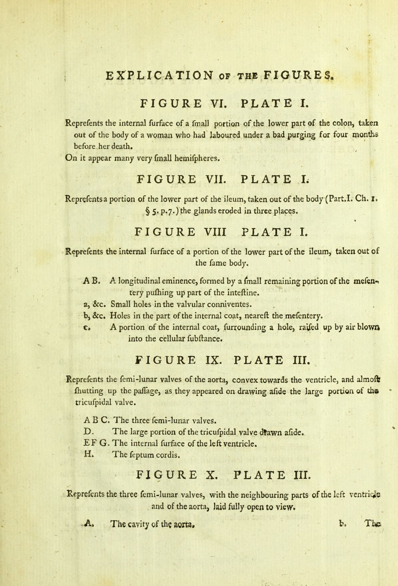 FIGURE VI. PLATE I. Reprefents the internal furface of a final! portion of the lower part of the colon, taken out of the body of a woman who had laboured under a bad purging for four months before her death. On it appear many very fmall hemifpheres. FIGURE VII. PLATE L Reprefents a portion of the lower part of the ileum, taken out of the body (Part.L Ch. I. § 5* p«7)the glands eroded in three places. FIGURE VIII PLATE I. Reprefents the internal furface of a portion of the lower part of the ileum, taken out of the fame body. A B. A longitudinal eminence, formed by a fmall remaining portion of the mefen-* tery pufhing up part of the inteftine. a, &c. Small holes in the valvular conniventes. b, &c. Holes in the part of the internal coat, nearefl the mefentery. e» A portion of the internal coat, furrounding a hole, raifed up by air blowo into the cellular fubftance. FIGURE IX. PLATE III. Reprefents the femi-lunar valves of the aorta, convex towards the ventricle, and almoft fhutting up the paflage, as they appeared on drawing afide the large portion of tha tricufpidal valve. ABC. The three femi-lunar valves. D. The large portion of the tricufpidal valve dlawn afide. EF G. The internal furface of the left ventricle. H. The feptum cordis. FIGURE X. PLATE III. Reprefents the three femi-lunar valves, with the neighbouring parts of the left ventriqfe and of the aorta, Jaid fully open to view. -A. The cavity of the aorta, b. The